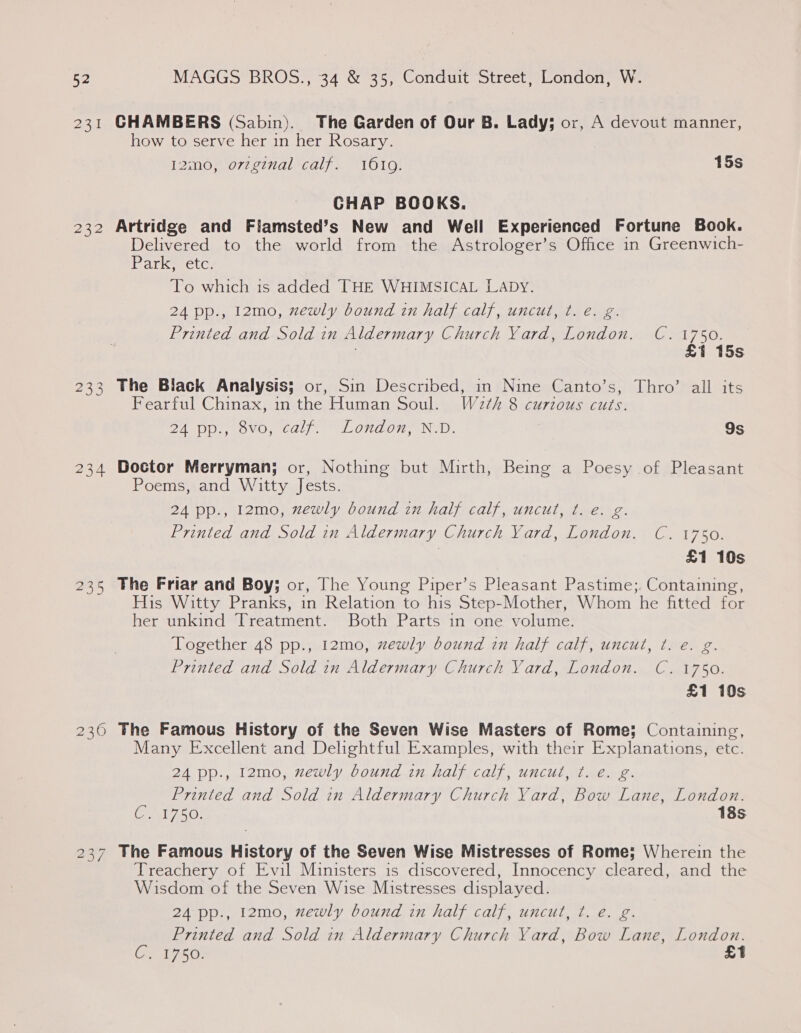 2251 232 233 234 235 230 CHAMBERS (Sabin). The Garden of Our B. Lady; or, A devout manner, how to serve her in her Rosary. 12mo, orzginal calf. 1619. 15s CHAP BOOKS. Artridge and Fiamsted’s New and Well Experienced Fortune Book. Delivered to the world from the Astrologer’s Office in Greenwich- arkyeetc; To which is added THE WHIMSICAL Laby. 24 pp., 12mo, zewly bound in half calf, uncut, ¢. e. g. Printed and Sold in Aldermary Church Yard, London. C. 1750. : £1 15s The Black Analysis; or, Sin Described, in Nine Canto’s, Thro’ all its Fearful Chinax, in the Human Soul. W2¢h 8 curious cuts. DA-DDs) OVO) Cat). LOGON, Nid. 9s Doctor Merryman; or, Nothing but Mirth, Being a Poesy of Pleasant Poems, and Witty Jests. 24 pp., 12mo, newly bound in half calf, uncut, ¢. e. g. Printed and Sold in Aldermary Church Yard, London. C. 1750. | £1 10s The Friar and Boy; or, The Young Piper’s Pleasant Pastime;. Containing, His Witty Pranks, in Relation to his Step-Mother, Whom he fitted for her unkind Treatment. Both Parts in one volume. Together 48 pp., 12mo, zewly bound in half calf, uncut, ¢. e. g oe Printed and Sold in Aldermary Church Vard, London. C. 1750. £1 10s The Famous History of the Seven Wise Masters of Rome; Containing, Many Excellent and Delightful Examples, with their Explanations, etc. 24 pp., 12mo, zewly bound in half calf, uncut, ¢. €. g. Printed and Sold in Aldermary Church Yard, Bow Lane, London. Cel 250: 18s The Famous History of the Seven Wise Mistresses of Rome; Wherein the Treachery of Evil Ministers 1s discovered, Innocency cleared, and the Wisdom of the Seven Wise Mistresses displayed. 24 pp., 12mo, newly bound in half calf, uncut, ¢. e. g. Printed and Sold in Aldermary Church Yard, Bow Lane, London. Cx 1750) £1