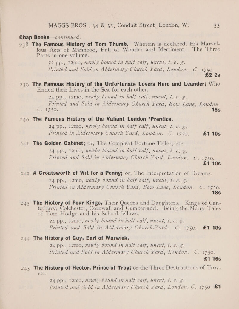 Chap Books—coni:nued. | 238 The Famous History of Tom Thumb. Wherein is declared, His Marvel- lous Acts of Manhood, Full of Wonder and Merriment. The Three Parts in one volume. : 72 pp., 12mo, zewly bound in half calf, uncut, ¢. e. g. Printed and Sold in Aldermary Church Yard, London. C. 1750. £2 2s 239 The Famous History of the Unfortunate Lovers Hero and Leander; Who Ended their Lives in the Sea for each other. 24 pp., 12mo, newly bound in half calf, uncut, t. e. g. Printed and Sold in Aldermary Church Yard, Bow Lane, London. 18s Ui ty 5: 240 The Famous History of the Valiant London ’Prentice. 24 pp., 12mo, zewly bound in half calf, uncut, ¢t. e. g. C. 1750. £1 10s Printed in Aldermary Church Vard, London. The Golden Cabinet; or, The Compleat Fortune-Teller, etc. 2A1 24 pp., 12mo, zewly bound in half calf, uncut, t. e. g. Printed and Sold in Aldermary Church Yard, London. C. 1750. £1 10s 242 A Groatsworth of Wit for a Penny; or, The Interpretation of Dreams. 24 pp., 12mo, zewly bound in half calf, uncut, t. e. g. Printed in Aldermary Church Yard, bow Lane, London. C. 1750. 18s 243 The History of Four Kings, Their Queens and Daughters. Kings of Can- terbury, Colchester, Cornwall and Cumberland. Being the Merry Tales of Tom Hodge and his School-fellows. 24 pp., 12mo, xewly bound in half calf, uncut, ¢t. e. g. Printed and Sold in Aldermary Church-Vard. C. 1750. £1 10s 244 The History of Guy, Earl of Warwick. 24 pp.. 12mo, zewly bound in half calf, uncut, t. e. g. CLIL7S0: Printed and Sold in Aldermary Church Yard, London. £1 16s The History of Hector, Prince of Troy; or the Three Destructions of Troy, etc. 24 pp., 12mo, zewly bound in half calf, uncut, ¢. é. g. Printed and Sold in Aldermary Church Yard, London. C. 1750. &amp;1