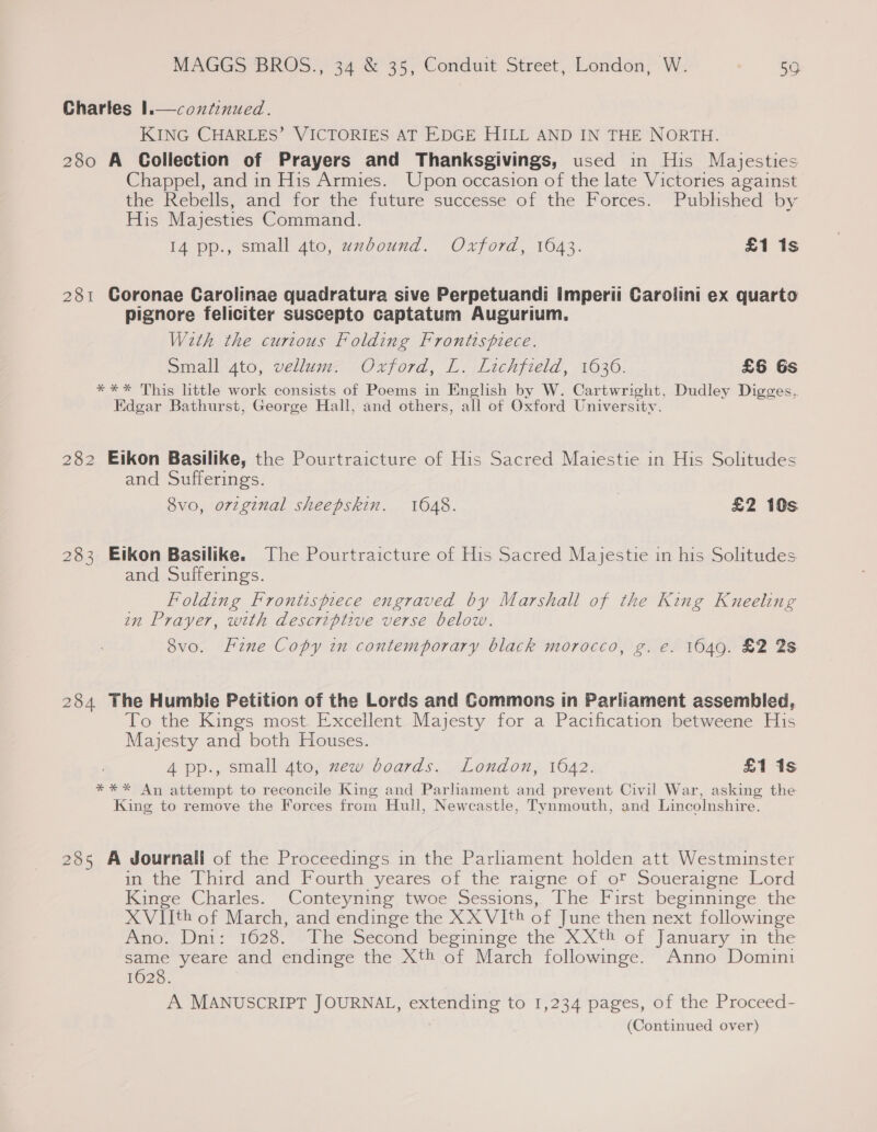Charles 1.—contenued. KING CHARLES’ VICTORIES AT EDGE HILL AND IN THE NORTH. 280 A Collection of Prayers and Thanksgivings, used in His Majesties Chappel, and in His Armies. Upon occasion of the late Victories against the Rebells, and for the future successe of the Forces. Pubhshed by His Majesties Command. 14 pp., small 4to, uxbound. Oxford, 1643. £1 1s  281 Goronae Carolinae quadratura sive Perpetuandi imperii Carolini ex quarto pignore feliciter suscepto captatum Augurium. Wath the curtous Folding Frontispiece. Small 4to, vellum. Oxford, L. Lichfield, 1636. £6 Gs *** This little work consists of Poems in English by W. Cartwright, Dudley Digges,. Edgar Bathurst, George Hall, and others, all of Oxford University. 282 Eikon Basilike, the Pourtraicture of His Sacred Maiestie in His Solitudes and Sufferings. 8vo, orzginal sheepskin. 1048. | £2 10s. 283 Etkon Basilike. The Pourtraicture of His Sacred Majestie in his Solitudes and Sufferings. Folding Frontispiece engraved by Marshall of the King Kneeling in Prayer, with descriptive verse below. 8vo. Fine Copy in contemporary black morocco, g. e. 1649. £2 2s 284 The Humbie Petition of the Lords and Commons in Parliament assembled, To the Kings most Excellent Majesty for a Pacification betweene His Majesty and both Houses. 4 pp., small 4to, zew boards. London, 1642. £1 1s *** An attempt to reconcile King and Parhament and prevent Civil War, asking the King to remove the Forces from Hull, Newcastle, Tynmouth, and Lincolnshire. 285 A Journali of the Proceedings in the Parliament holden att Westminster in the Third and Fourth yeares of the raigne of ot Soueraigne Lord Kinge Charles. Conteyning twoe Sessions, The First beginninge the XViith of March, and endinge the XX VIth of June then next followinge now Dnt 1626. -t he Second besinimege the XX of January im the same yeare and endinge the Xth of March followinge. Anno Domini 16028. A MANUSCRIPT JOURNAL, extending to 1,234 pages, of the Proceed- (Continued over)