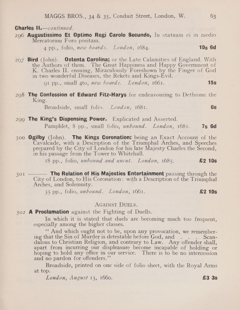 Charles tl.—coxtinued. 296 Augustissimo Et Optimo Regi Carolo Secundo, In statuam ei in medio Mercatorum Foro positam. 4 pp., folio, xew boards. London, 1684. | 10s 6d  297 Bird (John). Ostenta Carolina; or the Late Calamities of England. With the Authors of them. The Great Happiness and Happy Government of K. Charles II. ensuing, Miraculously Foreshown by the Finger of God in two wonderful Diseases, the Rekets and Kings-Evil. QI pp., small 4to, zew boards. London, 1661. 15s 298 The Confession of Edward Fitz-Harys for endeavouring to Dethrone the King. Broadside, small folio. Loxudon, 1681. 6s 299 The King’s Dispensing Power. [Explicated and Asserted. Pamphlet, 8 pp., small folio, uxbound. London, 1681. 7s 6d 300 Ogilby (John). The Kings Coronation: being an Exact Account of the avalcade, with a Description of the Triumphal Arches, and Speeches prepared by the City of London for his late Majesty Charles the Second, in his passage from the Tower to Whitehall. ; 18 pp., folio, uxbound and uncut. London, 1685. £2 10s 301  The Relation of His Majesties Entertainment passing through the City of London, to His Coronation: with a Description of the Triumphal Arches, and Solemnity. 35 pp., folio, uxbound. London, 1061. £2 10s AGAINST DUELS. 302 A Proclamation against the Fighting of Duells. In which it is stated that duels are becoming much too frequent, especially among the higher classes. ‘* And which ought not to be, upon any provocation, we remember- ingthat the sin-of Murderis detestable before God; and... ... .. ,Scan- dalous to Christian Religion, and contrary to Law. Any offender shall, apart from incurring our displeasure become incapable of holding or hoping to hold any office in our service. There is to be no intercession and no pardon for offenders.’”’ Broadside, printed on one side of folio sheet, with the Royal Arms at top. London, August 13, 1660. - £3 3s