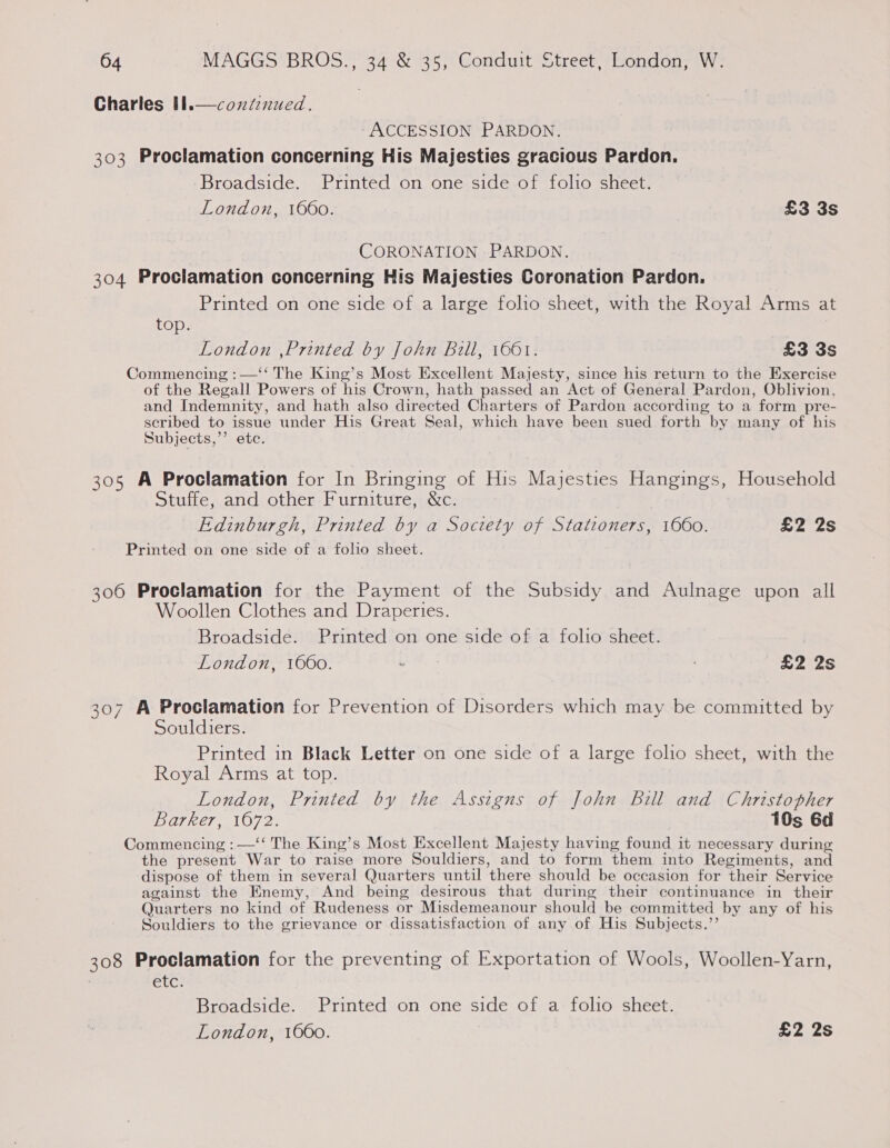 continued. Charles Il.  ACCESSION PARDON. 303 Proclamation concerning His Majesties gracious Pardon. Broadside. Printed on one side of folio sheet. London, 1660. £3 3s CORONATION PARDON. 304 Proclamation concerning His Majesties Coronation Pardon. Printed on one side of a large folio sheet, with the Royal Arms at top. London ,Printed by John Bill, 1661. £3 3s Commencing :—‘‘ The King’s Most Excellent Majesty, since his return to the Exercise of the Regall Powers of his Crown, hath passed an Act of General Pardon, Oblivion, and Indemnity, and hath also directed Charters of Pardon according to a form pre- scribed to issue under His Great Seal, which have been sued forth by many of his Subjects,’ etc. 305 A Proclamation for In Bringing of His Majesties Hangings, Household Stuffe, and other Furniture, &amp;c. Edinburgh, Printed by a Society of Stationers, 1660. £2 2s Printed on one side of a folio sheet. 306 Proclamation for the Payment of the Subsidy and Aulnage upon all Woollen Clothes and Draperies. Broadside. Printed on one side of a folio sheet. London, 1660. . £2 2s 307 A Proclamation for Prevention of Disorders which may be committed by Souldiers. Printed in Black Letter on one side of a large folio sheet, with the Royal Arms at top. London, Printed by the Assigns of John Bill and Christopher Barker, 1072. 10s 6d Commencing : —‘‘ The King’s Most Excellent Majesty having found it necessary during the present War to raise more Souldiers, and to form them into Regiments, and dispose of them in several Quarters until there should be occasion for their Service against the Enemy, And being desirous that during their continuance in their Quarters no kind of Rudeness or Misdemeanour should be committed by any of his Souldiers to the grievance or dissatisfaction of any of His Subjects.’’ 308 Proclamation for the preventing of Exportation of Wools, Woollen-Yarn, etc. Broadside. Printed on one side of a folio sheet.