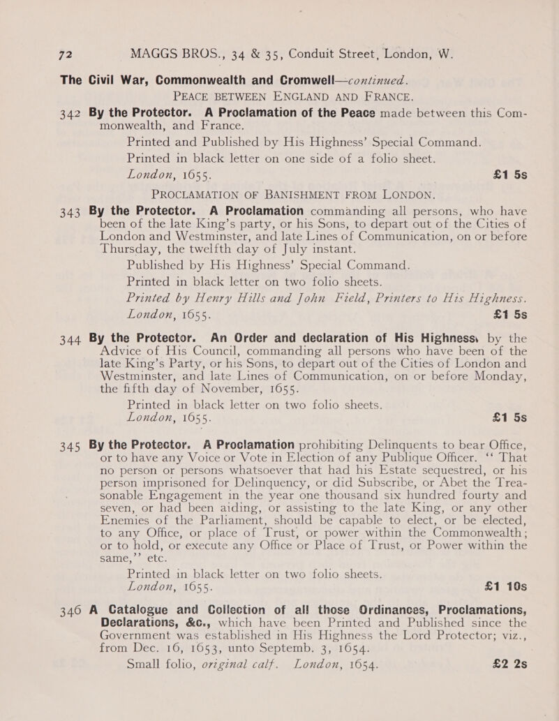 The Civil War, Commonwealth and Cromwell—coxié:nued. PEACE BETWEEN ENGLAND AND FRANCE. 342 By the Protector. A Proclamation of the Peace made between this Com- monwealth, and France. Printed and Published by His Highness’ Special Command. Printed in black letter on one side of a folio sheet. London, 1655. | £1 5s PROCLAMATION OF BANISHMENT FROM LONDON. 343 By the Protector. A Proclamation commanding all persons, who have been of the late King’s party, or his Sons, to depart out of the Cities of London and Westminster, and late Lines of Communication, on or before Thursday, the twelfth day of July instant. Published by His Highness’ Special Command. Printed in black letter on two folio sheets. Printed by Henry Hills and John Field, Printers to His Highness. London, 1655. £1 5s 344 By the Protector. An Order and declaration of His Highness, by the Advice of His Council, commanding all persons who have been of the late King’s Party, or his Sons, to depart out of the Cities of London and Westminster, and late Lines of Communication, on or before Monday, the fifth day of November, 1655. Printed in black letter on two folio sheets. London, 1655. £1 5s 345 By the Protector. A Proclamation prohibiting Delinquents to bear Office, or to have any Voice or Vote in Election of any Publique Officer. ‘‘ That no person or persons whatsoever that had his Estate sequestred, or his person imprisoned for Delinquency, or did Subscribe, or Abet the Trea- sonable Engagement in the year one thousand six hundred fourty and seven, or had been aiding, or assisting to the late King, or any other Enemies of the Parliament, should be capable to elect, or be elected, to any Office, or place of Trust, or power within the Commonwealth ; or to hold, or execute any Office or Place of Trust, or Power within the &gt;) Saline, se Clc. Printed in black letter on two folio sheets. London, 1655. £1 10s 340 A Gatalogue and Collection of all those Ordinances, Proclamations, Declarations, &amp;¢., which have been Printed and Published since the Government was established in His Highness the Lord Protector; viz., proin Wee Gyh1053,uintosSseptemby 35410549 Small folio, ovzgznal calf. London, 1654. £2 2s