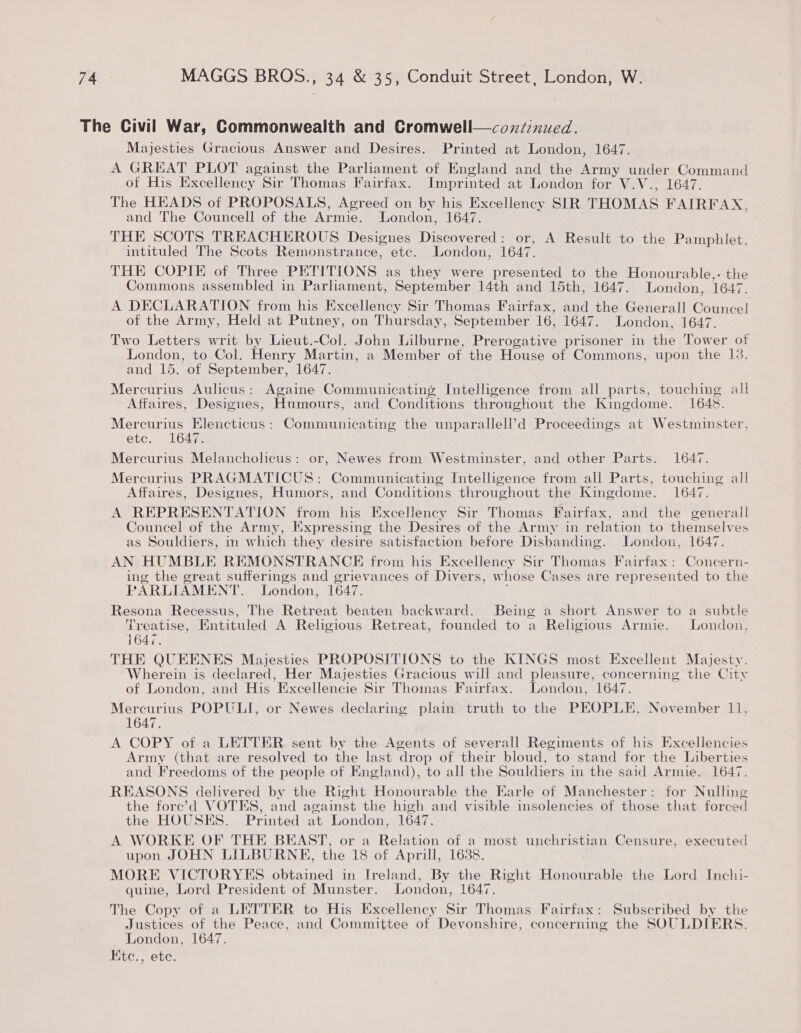 Majesties Gracious Answer and Desires. Printed at London, 1647. A GREAT PLOT against the Parhament of England and the Army anor yee of His Excellency Sir Thomas Fairfax. Imprinted at London for V.V.., The HEADS of PROPOSALS, Agreed on by his Excellency SIR. THOMAS ct a and The Councell of the Armie. London, 1647. THE SCOTS TREACHEROUS Designes Discovered: or, A Result to the Pamphlet, intituled The Scots Remonstrance, etc. London, 1647. THE COPIE of Three PETITIONS as they were presented to the Honourable,- the Commons assembled in Parliament, September 14th and 15th, 1647. London, 1647. A DECLARATION from his Excellency Sir Thomas Fairfax, and the Generall Councel of the Army, Held at Putney, on Thur sday, September 16, 1647. London, 1647. Two Letters writ by Lieut.-Col. John Lilburne, Prerogative prisoner in the Tower of London, to Col. Henry Martin, a Member of the House of Commons, upon the 13. and 15. of September, 1647. Mercurius Aulicus: Againe Communicating Intelligence from all parts, touching all Affaires, Designes, Humours, and Conditions throughout the Kingdome. 1648. Mercurius Elencticus : Communicating the unparallell’d Proceedings at Westminster, etc. 1647. Mercurius Melancholicus: or, Newes from Westminster, and other Parts. 1647. Mercurius PRAGMATICUS: Ree ie Intelligence from all Parts, touching all Affaires, Designes, Humors, and Conditions throughout the Kingdome. 1647. A REPRESENTATION from his Excellency Sir Thomas Fairfax, and the generall Councel of the Army, Expressing the Desires of the Army in relation to themselves as Souldiers, in which they desire satisfaction before Disbanding. London, 1647. AN HUMBLE REMONSTRANCKH from his Excellency Sir Thomas Fairfax: Concern- ing the great sufferings and grievances of Divers, w hose Cases are represented to the PARLIAMENT. London, 1647. Resona Recessus, The Retreat beaten backward. Being a short Answer to a subtle Treatise, Entituled A Religious Retreat, founded to a Religious Armie. London, 164%. THE QUEENES Majesties PROPOSITIONS to the KINGS most Excellent Majesty. Wherein is declared, Her Majesties Gracious will and pleasure, concerning the City of London, and His Excellencie Sir Thomas Fairfax. London, 1647. Mercurius POPULI, or Newes declaring plain truth to the PEOPLE, November 11, 1647. A COPY of a LETTER sent by the Agents of severall Regiments of his Excellencies Army (that are resolved to the last drop of their bloud, to stand for the Liberties and Freedoms of the people of England), to all the Souldiers in the said Armie. 1647. REASONS delivered by the Right Honourable the Earle of Manchester: for Nulling the fore’d VOTES, and against the high and visible insolencies of those that forced the HOUSES. Printed at London, 1647. A WORKE OF THE BEAST, or a Relation of a most unchristian Censure, executed upon JOHN LILBURNE, the 18 of Aprill, 1688. MORE VICTORYES obtained in Ireland, By the Right Honourable the Lord Inchi- quine, Lord President of Munster. London, 1647. The Copy of a LETTER to His Excellency Sir Thomas Fairfax: Subscribed by the Justices of the Peace, and Committee of Devonshire, concerning the SOULDIERS. London, 1647. HKtc., etc. 