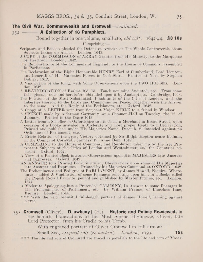 The Civil War, Commonwealth and Cromwell—coxdznued. 352 —_— A Collection of 16 Pamphlets. Bound together in one volume, small 4to, old calf. 1642-44. £3 10s Comprising : — Scripture and Reason pleaded for Defensive Armes: or The Whole Controversie about Subjects taking up Armes. London, 1643. A COPY of the COMMISSION of ARRAY Granted from His Majesty, to the Marquesse ot Hertford. London, 1642. The Remonstrance of the Commons of England, to the House of Commons, assembled in Parliament. The Declaration of the Right Honourable HENRY Earl of Cumberland, Lord Lieuten- ant Generall of His Maiesties Forces in York-Shire. Printed at York by Stephen Bukley, 1642. A Vindication of the King, with Some Observations upon the TWO HOUSES. Lon- don, 1642. A RE-VINDICATION of Psalme 105, 15. Touch not mine Anointed, etc. From some false glosses, now and heretofore obtruded upon it by Anabaptists. Cambridge, 1643. The Petition of the Most Substantiall Inhabitants of the Citie of London, and the Liberties thereof, to the Lords and Commonns for Peace, Together with the Answer to the same. And the Reply of the Petitioners, etc. Oxford, 1642. A Coppy of A LETTER writ from Serjeant Major KIRLE to a friend in Windsor. A SPEECH made by Alderman Garroway, at a Common-Hall on Tuesday, the 17. of January. Printed in the Yeare 1643. A Letter from a Scholler in Oxfordshire to his Uncle a Merchant in Broad-Street, upon occasion of a Booke intituled, A Moderate and most proper Reply to a Declar ation, Printed and published under His Majesties Name, Decemb. 8, intended against an Ordinance of Parhament, etc. A Briete Relation of the great Victory obtained by Sir Sele! Hopton neare Bodmin, in the County of Cornwall, January 19, Anno Dom. 1642. A COMPLAINT to the House of Commons, and Resolution taken up by the free Pro- testant Subjects of the Cities of London and Westminster, and the Countries ad- jacent. Oxford, 1642. A View of a Printed Book intituled Observations upon His MAJESTIES late Answers and Expresses. Oxford, 1642. | AN ANSWER to a Pr inted Book, intituled, Observations upon some of His Majesties late Answers and Expresses. Printed by his Majesties Command at OXFORD, 1642. The Preheminence and Pedigree of PARLIAMENT, by James Howell, Esquire. Where- unto is added A Vindication of some Passages reflecting upon him, in a Booke called the Popish Royall Favorite, penn’d and published by Master Prynne, etc. London, 1644. A Moderate Apology against a Pretended CALUMNY, In Answer to some Passages in The Preheminence of Parliament, etc. By William Pr ynne, of Lincolnes Inne, Esquire. London, 1644. *** With the very beautiful full-length portrait of James Howell, leaning against a tree. 353 Cromwell (Oliver). Di awbeny] (H ). Historie and Policie Re-viewed, in the heroick Transactions of his ‘Most Serene Highnesse, Oliver, late Lord Protector, from his Cradle to his Tomb. With eRe CHER of Oliver Cromwell in full armour. Small 8vo, ovzgznal calf (re-backed). London, 1659. 18s *** The life and acts of Cromwell are traced as parallels to the life and acts of Moses.