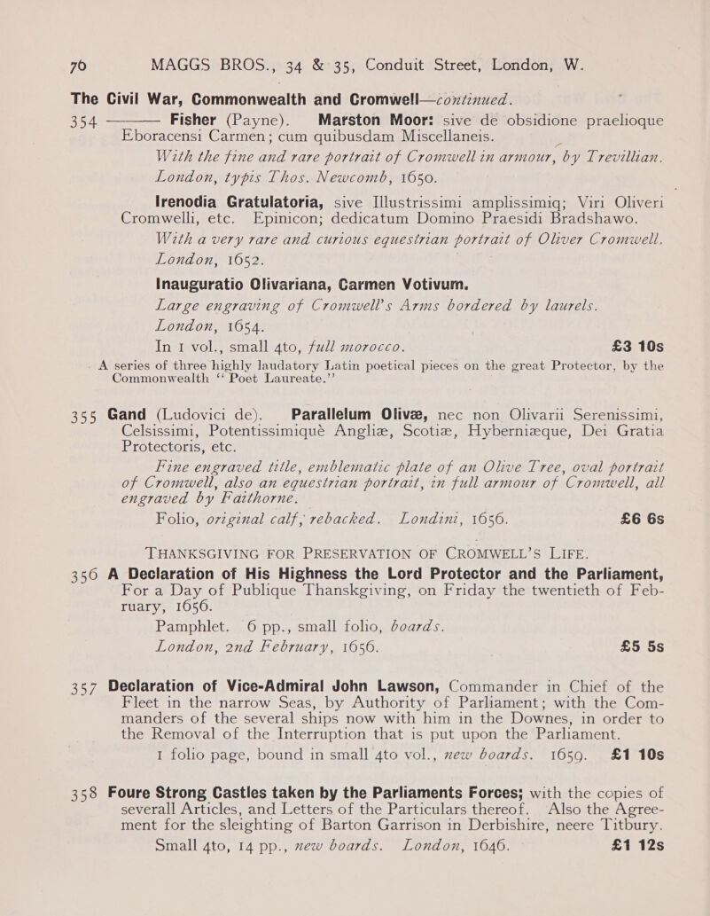 The Civil War, Commonwealth and Cromwell—coxi:nued. 354 — Fisher (Payne). Marston Moor: sive de obsidione praelioque Eboracens1 Carmen; cum quibusdam Muiscellaneis. With the fine a rare portrait of Cromwell in armour, “by Trevilltan. London, typis Thos. Newcomb, 1650.  Irenodia Gratulatoria, sive [llustrissimi amplissimiq; Viri Oliveri Cromwelli, etc. Epinicon; dedicatum Domino Praesidi Bradshawo. With a very rare and curious equestrian portratt of Oliver Cromwell. London, 1652. Inauguratio Olivariana, Carmen Votivum. Large engraving of Cromwell's Arms bordered by laurels. London, 1654. In 1 vol., small 4to, full morocco. | £3 10s . A series of three ihe laudatory Latin poetical pieces on the great Protector, by the Commonwealth ‘Poet Laureate.’ 355 Gand (Ludovici de). Parallelum Olive, nec non Olivarii Serenissimi, Celsissimi, Potentissimiqué Anghz, Scotie, Hybernizque, Dei Gratia Protectoris, etc. Fine engraved ttle, emblematic plate of an Olive Tree, oval portrait of Cromwell, also an equestrian portrait, 7n full armour of ‘Cromwell, all engraved by Faithorne. Folio, ovzginal calf, rebacked. Londini, 1656. £6 Gs THANKSGIVING FOR PRESERVATION OF CROMWELL’S LIFE. 350 A Declaration of His Highness the Lord Protector and the Parliament, For a Day of Publique Thanskgiving, on Friday the twentieth of Feb- ruary, 1650. Pamphlet. 6 pp., small folio, doards. London, 2nd February, 1056. £5 5s 357 Declaration of Vice-Admiral John Lawson, Commander in Chief of the Fleet in the narrow Seas, by Authority of Parliament; with the Com- manders of the several ships now with him in the Downes, in order to the Removal of the Interruption that is put upon the Parliament. 1 folio page, bound in small 4to vol., zew boards. 1659. £1 10s 358 Foure Strong Castles taken by the Parliaments Forces; with the copies of severall Articles, and Letters of the Particulars thereof. Also the Agree- ment for the sleighting of Barton Garrison in Derbishire, neere Titbury. Small 4to, 14 pp., zew boards. London, 1646. £1 12s