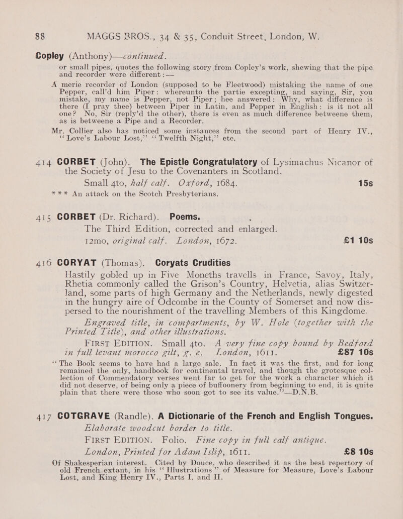 Copley Cue ned pk or small pipes, quotes the following story from Copley’s work, shewing that the pipe and recorder were different :—— A merie recorder of London (supposed to be Fleetwood) mistaking the name of one Pepper, call’’d him Piper: whereunto the partie excepting, and saying, Sir, you mistake, my name is Pepper, not Piper; hee answered: Why, what difference 1S there (L pray thee) between Piper in Latin, and Pepper in English: is it not all one? No, Sir (reply’d the other), there is even as much difference betweene them, as is betweene a Pipe and a Recorder. Mr. Collier also has noticed some instances from the second part of Henry IV., ‘‘ Love’s Labour Lost,’’ ‘‘ Twelfth Night,’’ etc. 414 CORBET (John). The Epistle Congratulatory of Lysimachus Nicanor of the Society of Jesu to the Covenanters in Scotland. Small 4to, Zalf calf. Oxford, 1684. 15s **%* An attack on the Scotch Presbyterians. 415 CORBET (Dr. Richard). Poems, | The Third Edition, corrected and Perens T2m0, o7te7val caly. Lovadon, 1072. £1 10s 4160 CORYAT (Thomas). Coryats Crudities Hastily gobled up in Five Moneths travells in France, Savoy, Italy, Rhetia commonly called the Grison’s Country, Helvetia, alias Switzer- land, some parts of high Germany and the Netherlands, newly digested in the hungry aire of Odcombe in the County of Somerset and now dis- persed to the nourishment of the travelling Members of this Kingdome. Engraved title, in compartments, by W. Hole (together with Printed Title), and other tllustrations. FIRST EDITION. Small 4to. A very fine copy bound by Bedford in full levant morocco gilt, g.e. London, 1611. £87 10s ‘‘The Book seems to have had a large sale. In fact it was the first, and for long remained the only, handbook for continental travel, and though the’ gcrotesque col- lection of Commendatory verses went far to get for the work a character which it did not deserve, of being only a piece of buffoonery from beginning to end, it is quite plain that there were those who soon got to see its value.’’—D.N.B. 417 COTGRAVE (Randle). A Dictionarie of the French and English Tongues. Elaborate woodcut border to title. FIRST EDITION. Folio. Fine copy in full calf antique. London, Printed for Adam Islip, 1611. £8 10s Of Shakesperian interest. Cited by Douce, who described it as the best repertory of old French extant, in his ‘‘ [lustrations » of Measure for Measure, Love’s Labour Lost, and King Henry IV., Parts I. and II.