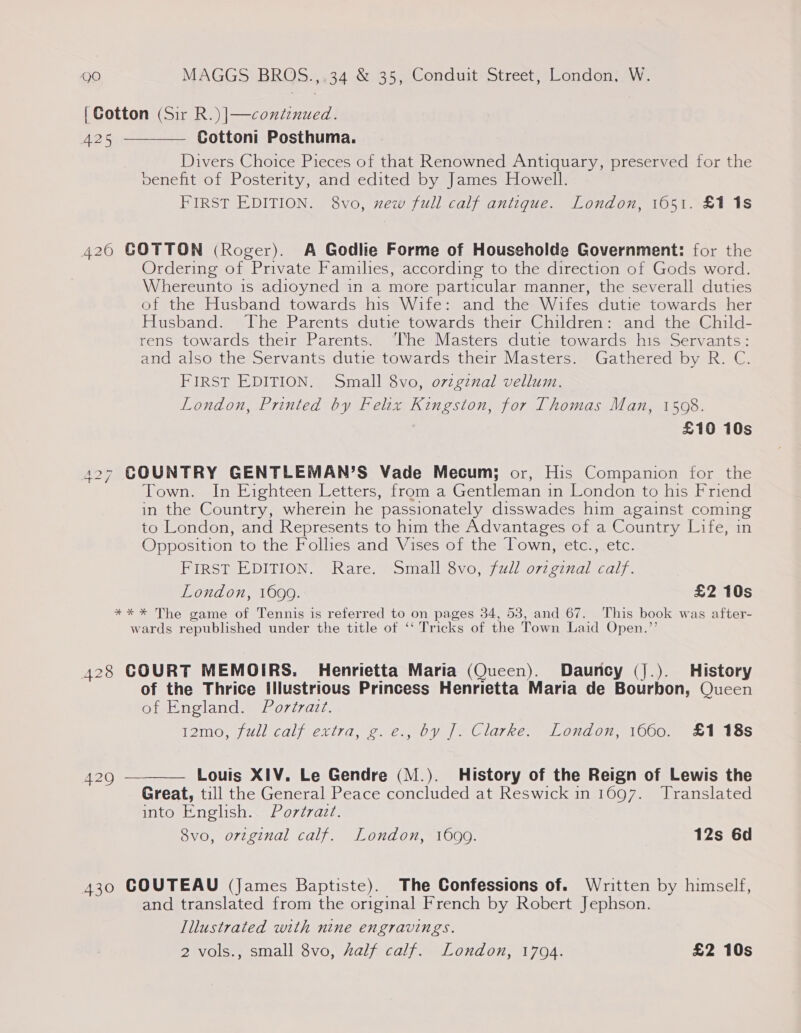 [Cotton (Sir R.)|—contenued. 425 Cottoni Posthuma. Divers Choice Pieces of that Renowned Antiquary, preserved for the venefit of Posterity, and edited by James Howell. FIRST EDITION. 8vo, xew full calf antique. London, 1651. £11s  4260 GOTTON (Roger). A Godlie Forme of Householde Government: for the Ordering of Private Famihes, according to the direction of Gods word. Whereunto is adioyned in a more particular manner, the severall duties of the Husband towards his Wife: and the Wifes dutie towards her Husband. The Parents dutie towards their Children: and the Child- rens towards their Parents. ‘he Masters dutie towards his Servants: and also the Servants dutie towards their Masters. Gathered by R. C. FIRST EDITION. Small 8vo, o7zgznal vellum. London, Printed by Felix Kingston, for Thomas Man, 1508. £10 10s 427 GOUNTRY GENTLEMAN’S Vade Mecum; or, His Companion for the Town. In Eighteen Letters, from a Gentleman in London to his Friend in the Country, wherein he passionately disswades him against coming to London, and Represents to him the Advantages of a Country Life, in Opposition to the Follies and Vises of the Town, etc., etc. FIRST EDITION. Rare. Small 8vo, fudl orzginal calf. London, 1699. £2 10s *%* * The game of Tennis is referred to on pages 34, 53, and 67. This book was after- wards republished under the title of ‘‘ Tricks of the Town Laid Open.”’ 428 COURT MEMOIRS. Henrietta Maria (Queen). Dauncy (].). History of the Thrice Illustrious Princess Henrietta Maria de Bourbon, Queen of England. Portrazt. T2m0, jul calf extra, ¢. @., by Je Clarke. =Londov, 1000. &amp;1.8s  Louis XIV. Le Gendre (M.). History of the Reign of Lewis the Great, till the General Peace concluded at Reswick in 1697. Translated into English. Portrait. 8vo, original calf. London, 1699. 12s 6d 420 430 COUTEAU (James Baptiste). The Confessions of. Written by himself, and translated from the original French by Robert Jephson. Illustrated with nine engravings. 2 vols., small 8vo, Aalf calf. London, 1794. £2 10s