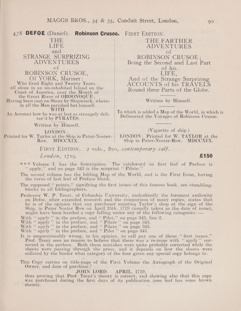 THE LIFE and STRANGE SURPRIZING ADVENTURES of ROBINSON -CRUSOE., Or YORK, Mariner : Who lived Eight and Twenty Years, all alone in an un-inhabited Island on the Coast of America, near the Mouth of the Great River of OROONOQUE ; Having been cast on Shore by Shipwreck, where- m all the Men perished but himself. WITH An Account how he was at last as strangely deli- ver’d by PYRATES. Written by Himself. Printed for W. Taylor at the Ship in Pater-Noster- Row. MDCCXIX.  PHSRPARTHER ADVENTURES of ROBINSOMNICRUSOE - Being the Second and Last Part ot.his i iy Sal And of the Strange Surprizing ACCOUNTS of hts PRAVELS Round three Parts of the Globe. Written by Himself. To which is added a Map of the World, in which is Delineated the Voyages of Robinson Crusoe. (Vignette of ship.) LONDON: Printed for W. TAYLOR at the Ship in Pater-Noster-Row. MDCCXIX. London, 1719. *** Volume J. has the frontispiece. Ge apply,”’ £150 the verso of last leaf of Preface blank. ) The supposed “‘ points,’ blocks to all bibliographers. ) on page 343. on page 343. ) ) apyly ’’ cor- 66 Owner, and date of purchase JOHN LORD. stains).