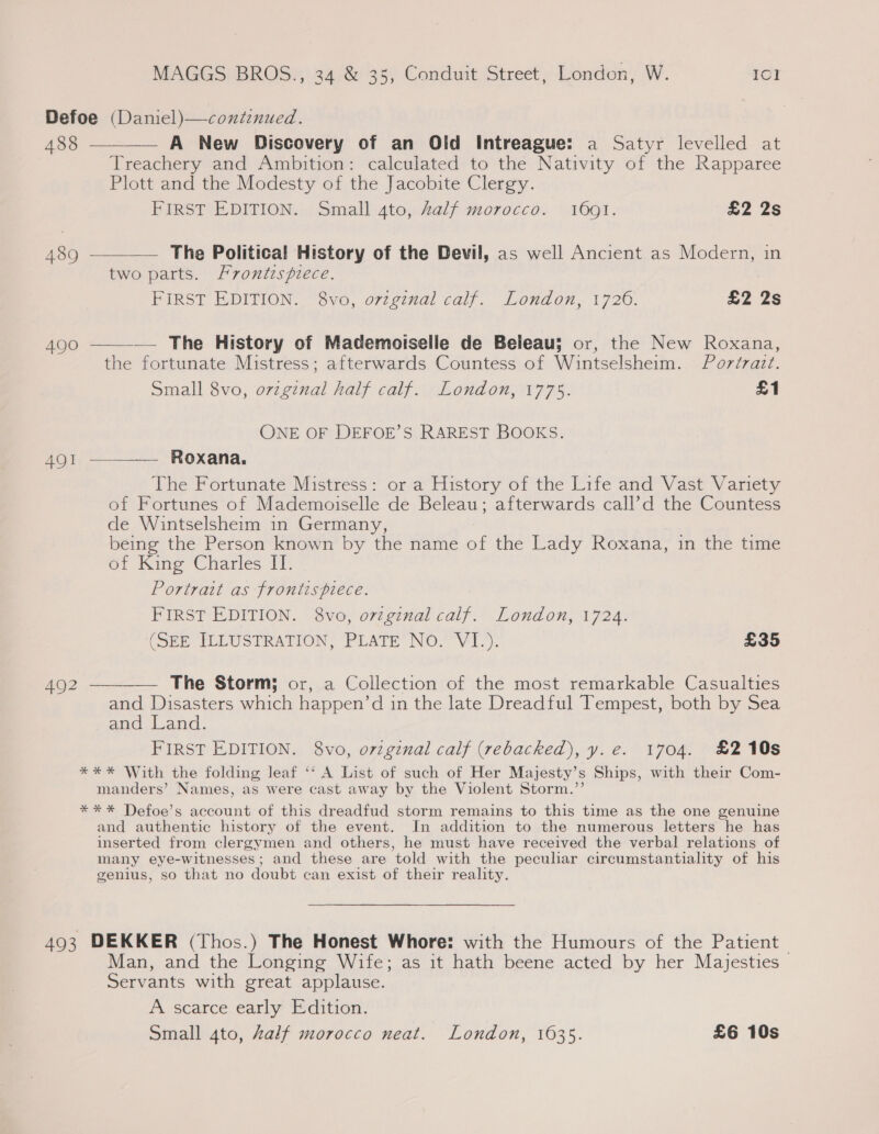 Defoe (Daniel)—conitznued.    488 — A New Discovery of an Old Intreague: a Satyr levelled at Treachery and Ambition: calculated to the Nativity of the Rapparee Plott and the Modesty of the Jacobite Clergy. FIRST EDITION. Small 4to, Zalf morocco. 1601. £2 2s 489 ————— The Political History of the Devil, as well Ancient as Modern, in two parts. frontispiece. FIRST EDITION. 8vo, orzgznal calf. London, 1726. £2 2s 490 — The History of Mademoiselle de Beleau; or, the New Roxana, the fortunate Mistress; afterwards Countess of Wintselsheim. Pordzazt. Small 8vo, ovzginal half calf. London, 1775. £1 ONE OF DEFOE’S RAREST BOOKS. 491 —_——— Roxana. The Fortunate Mistress: or a History of the Life and Vast Variety of Fortunes of Mademoiselle de Beleau; afterwards call’d the Countess de Wintselsheim in Germany, being the Person known by the name of the Lady Roxana, in the time of King Charles II. Portrait as frontispiece. FIRST EDITION. 8vo, ovzginal calf. London, 1724. (SEE ILEUSTRATION, PLATE’ NO. VI: £35 4Q2 — The Storm; or, a Collection of the most remarkable Casualties and Disasters which happen’d in the late Dreadful Tempest, both by Sea and Land. FIRST EDITION. 8vo, o7vzginal calf (rebacked), y. e€. 1704. £210s *** With the folding leaf ‘‘ A List of such of Her Majesty’s Ships, with their Com- manders’ Names, as were cast away by the Violent Storm.”’ *** Defoe’s account of this dreadfud storm remains to this time as the one genuine and authentic history of the event. In addition to the numerous letters he has inserted from clergymen and others, he must have received the verbal relations of many eye-witnesses; and these are told with the peculiar circumstantiality of his genius, so that no doubt can exist of their reality. 493 DEKKER (Thos.) The Honest Whore: with the Humours of the Patient Man, and the Longing Wife; as it hath beene acted by her Mayesties Servants with great applause. A scarce early Edition. | Small 4to, Zalf morocco neat. London, 1635. £6 10s