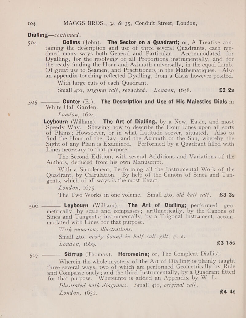 Dialling—coxtinued. 504 Collins (John). The Sector on a Quadrant; or, A Treatise con- taining the description and use of three several Quadrants, each ren- dered many ways both General and Particular. Accommodated for Dyalling, for the resolving of all Proportions instrumentally, and for the ready finding the Hour and Azimuth universally, in the equal Limb. Of great use to Seamen, and Practitioners in the Mathematiques. Also an appendix touching reflected Dyalling, from a Glass however posited. With large cuts of each Quadrant. Small 4to, ovzginal calf, rebacked. London, 1658. £2 2s   Gunter (E.). The Description and Use of His Maiesties Dials in White-Hall Garden. London, 1624. Leybourn (William). The Art of Dialling, by a New, Easie, and most Speedy Way. Shewing how to describe the Hour Lines upon all sorts of Plains; Howsoever, or in what Latitude soever, situated. Also to find the Hour of the Day, and the Azimuth of the Sun, whereby the Sight of any Plain is Examined. Performed by a Quadrant filled with Lines necessary to that purpose. The Second Edition, with several Additions and Variations of the Authors, deduced from his own Manuscript. With a Supplement, Performing all the Instrumental Work of the Quadrant, by Calculation. By help of the Canons of Sines and Tan- gents, which of all ways is the most Exact. London, 1675. The Two Works in one volume. Small ato, old half calf. £3 3s 505 500  Leybourn (William). The Art of Dialling; performed geo- metrically, by scale and compasses; arithmetically, by the Canons of Sines and Tangents; instrumentally, by a [rigonal Instrument, accom- modated with Lines for that purpose. With numerous tlustrations. Small ato, newly bound in half calf gilt, g. e. London, 1669. £3 15s Stirrup (Thomas). Horometria; or, The Compleat Diallist. Wherein the whole mystery of the Art of Dialling is plainly taught three several ways, two of which are performed Geometrically by Rule and Compasse onely ; and the third Instrumentally, by a Quadrant fitted for that purpose. Whereunto is added an Appendix by W. L. Illustrated with diagrams. Small 4to, orzginal calf. London, 16052. £4 4s  507