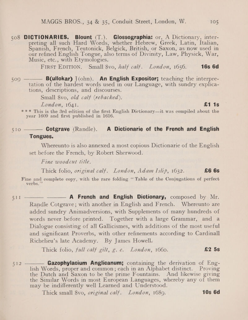 508 DICTIONARIES. Blount (T.). Glossographia: or, A Dictionary, inter- preting all such Hard Words, whether Hebrew, Greek, Latin, Itahan, Spanish, French, Teutonick, Belgick, British, or Saxon, as now used in our refined English Tongue, also terms of Divinity, Law, Physick, War, Music, etc., with Etymologies. PiIRsT EDITION, oSnrall Sve, A2alf calf. London, 1650: 16s 6d  509 — Bcullokar) J(ohn). An English Expositor; teaching the interpre- tation of the hardest words used in our Language, with sundry explica- tions, descriptions, and discourses. Small 8vo, old calf (rebacked). | London, 1641. £1 1s *** This is the 3rd edition of the first English Dictionary—it was compiled about the year 1609 and first published in 1616. 510  Cotgrave (Randle). A Dictionarie of the French and English Tongues. Whereunto is also annexed a most copious Dictionarie of the English set before the French, by Robert Sherwood. Fine woodcut title. Thick folio, ovzgznal calf. London, Adam Islip, 1632. £6 6s Fine and complete copy, with the rare folding ‘‘ Table of the Conjugations of perfect verbs.”’  511 ——— A French and English Dictionary, composed by Mr. Randle Cotgrave; with another in English and French. Whereunto are added sundry Animadversions, with Supplements of many hundreds of words never before printed. ‘Together with a large Grammar, and a Dialogue consisting of all Gallicismes, with additions of the most useful and significant Proverbs, with other refinements according to Cardinall Richelieu’s late Academy. By James Howell. Thick toho, full :calf etit, &lt;. 2. London, 1660. £2 5s  Gazophylacium Anglicanum; containing the derivation of Eng- lish Words, proper and common; each in an Alphabet distinct. Proving the Dutch and Saxon to be the prime Fountains. And hkewise giving the Similar Words in most European Languages, whereby any of them may be indifferently well Learned and Understood. Thick small 8vo, original calf. London, 1680. 10s 6d ae