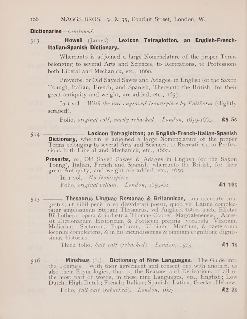 514 515 510  italian-Spanish Dictionary. Whereunto is adjoined a large Nomenclature of the proper Terms belonging to several Arts and Sciences, to Recreations, to Professions both Liberal and Mechanick, etc., 1660. Proverbs, or Old Sayed Sawes and Adages, in English (or the Saxon Toung), Itahan, French, and Spanish, Thereunto the British, for their great antiquity and weight, are added, etc., 1659. Inivol. Waeth the rare engraved frontispiece by Faithorne (shghtly scraped). Folio, ovzginal calf, newly rebacked. London, 1659-1660. £5 5s Lexicon Tetraglotton; an English-French-Italian-Spanish Dictionary, wherein is adjoined a large Nomenclature of the proper Terms belonging to several Arts and Sciences, to Recreations, to Profes- sions both Liberal and Mechanick, etc., 1660. Proverbs, or, Old Sayed Sawes &amp; Adages in English (or the Saxon Toung), Italian, French and Spanish, whereunto the British, for their great Antiquity, and weight are added, etc., 1059. In i vol. No frontispiece. Foho, orzgznal vellum. London, 1659-60. £1 18s   Thesaurus Linguae Romanae &amp; Britannicae, tam accurate con- gestus, ut nihil pené in eo desyderari possit, quod vel Latine complec- tatur amplissumus Stepani Thesaurus, vel Anglice, toties aucta Eliotae Bibliotheca; opera &amp; industria Thomae Cooper: Magdalenensis. Acces- sit Dictionarium Historicum &amp; Poeticum propria vocabula Vuirorum, Mulierum, Sectarum, Populorum, Urbium, Montium, &amp; caeterorum locorum complectens, &amp; in his incundissimas &amp; omnium cognitione dignis- simas historias. Thick folio, kalf calf (rebacked). London, 1573. £1 is Minsheus (].). Dictionary of Nine Languages. The Guide into the Tongues. Wihith their agreement and consent one with another, as also their Etymologies, that is, the Reasons and Derivations of all or the most part of words, in these nine Languages, viz., English; Low Dutch; High Dutch; French; Italian; Spanish; Latine; Greeke; Hebrew. Foho, full calf (rebacked). London, 1627. £2 2s