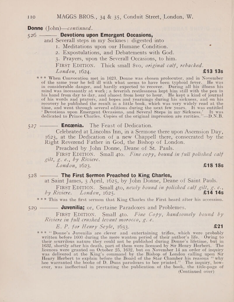 52/7 Devotions upon Emergent Occasions, and Severall steps in my Sicknes: digested into 1. Meditations upon our Humane Condition. 2. Expostulations, and Debatements with God. 3. Prayers, upon the Severall Occasions, to him. FIRST EDITION. Thick small 8vo, ovzginal calf, rebacked. London, 1624. £13 13s of the same year he fell ill with what seems to have been typhoid fever. He was in considerable danger, and hardly expected to recover. During all his illness his mind was incessantly at work; a feverish restlessness kept him still with the pen in his hand from day to day, and almost from hour to hour. He kept a kind of journal of his words and prayers, and hopes and yearnings during his sickness, and on his recovery he published the result in a little book, which was very widely read at the time, and went through several editions during the next few years. It was entitled ‘ Devotions upon Emergent Occasions, and Several Steps in my Sickness.’ It was dedicated to Prince Charles. Copies of the original impression are rarities.’’—D.N.B. Enceenia. The Feast of Dedication. Celebrated at Lincolns Inn, in a Sermone there upon Ascension Day, 1623, at the Dedication of a new Chappell there, consecrated by the Right Reverend Father in God, the Bishop of London. Preached by John Donne, Deane of St. Pauls. FIRST EDITION. Small 4to. Fine copy, bound in full polished calf gilt, g. e., by Riviere. London, 1623. £18 18s The First Sermon Preached to King Charles, at Saint James, 3 April, 1625, by John Donne, Deane of Saint Pauls. FIRST EDITION. Small 4to, xewly bound in polished calf gilt, g. eé., by Riviere. London, 1625. £14 14s Juvenilia; or, Certaine Paradoxes and Problemes. FIRST EDITION. Small ato. Fane Copy, handsomely bound by Riviere in full crushed levant morocco, g. é. EMEP for entry Sevle, 1633: £21 written before 1600 during the more wanton period of their author’s life. Owing to their scurrilous nature they could not be published during Donne’s lifetime, but in 1632, shortly after his death, part of them were licensed by Sir Henry Herbert. The licences were granted on October 25, 1632, but on November 14 an order of inquiry was delivered at the King’s command by the Bishop of London calling upon Sir Henry Herbert to explain before the Board of the Star Chamber his reasons ‘‘ why hee warranted the booke of D. Duns paradoxes to bee printed.’’ The inquiry, how- ever, was ineffectual in preventing the publication of the book, the title-page of (Continued over)