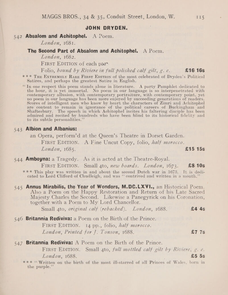 JOHN DRYDEN. 542 Absalom and Achitophel. A Poem. London, 16081. The Second Part of Absalom and Achitophel. A Poem. London, 1682. FIRST EDITION of each pasz*- Foho, bound by Riviere in full polished calf gilt, g. e. £16 16s *** THe EXTREMELY Rare First Epirion of the most celebrated of Dryden’s Political Satires, and perhaps the greatest Satire in English. ‘* In one respect this poem stands alone in literature. A party Pamphlet dedicated to the hour, it is yet immortal. No poem in our language is so interpenetrated with contemporary allusion, with contemporary portraiture, with contemporary point, yet no poem in our language has been more enjoyed by succeeding generations of readers. Scores of intelhgent men who know by heart the characters of Zimri and Achitophel are content to remain in ignorance of the political careers of Buckingham and Shaftesbury. The speech in which Achitophel incites his faltering disciple has been admired and recited by hundreds who have been blind to its historical fidelity and to its subtle personalities.”’ 543 Albion and Albanius: an Opera, perform’d at the Queen’s Theatre in Dorset Garden. FIRST EDITION. A Fine Uncut Copy, folio, Zalf morocco. London, 1685. £15 15s 544 Amboyna: a Tragedy. As it is acted at the Theatre-Royal. FIRST EDITION. Small 4to, zew boards. London, 1673. £8.10s *¥** This play was written in and about the second Dutch war in 1673. It is dedi- cated to Lord Clifford of Chudleigh, and was ‘‘ contrived and written in a month.”’ 545 Annus Mirabilis, the Year of Wonders, M.DC.LXVI., an Historical Poem. Also a Poem on the Happy Restoration and Return of his Late Sacred Majesty Charles the Second. Likewise a Panegyrick on his Coronation, together with a Poem to My Lord Chancellor. Small 4to, ovzgznal calf (rebacked). London, 1088. £4 4s 546 Britannia Rediviva: a Poem on the Birth of the Prince. PIRST EDITION. ‘14 pp., folio, Zalf morocco. London, Printed for ]. Tonson, 1688. £7 7s 547 Britannia Rediviva: A Poem on the Birth of the Prince. FIRST EDITION. Small 4to, full mottled calf gilt by Riviere, g. e. London, 16088. £5 5s *%*%* “ Written on the birth of the most ill-starred of all Princes of Wales, born in the purple.’’
