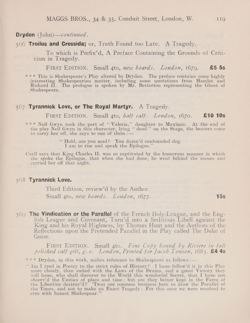 Dryden (John)—conitinued. 500 Troilus and Cressida; or, Truth Found too Late. A Tragedy. To which is Prefix’d, A Preface Containing the Grounds of Criti- cism in Tragedy. FIRST EDITION. Small 4to, xew boards. London, 1679. £5 5s *** This is Shakespeare’s Play altered by Dryden. The preface contains some highly interesting Shakespearian matter, including some quotations from Hamlet and Richard If. The prologue is spoken by Mr. Betterton representing the Ghost of Shakespeare. 507 Tyrannick Love, or The Royal Martyr. A Tragedy. FIRST EDITION. Small 4to, Zalf calf. London, 1670. £10 10s *** Nell Gwyn took the part of ‘‘ Valeria,’ daughter to Maximin. At the end of the play Nell Gwyn in this character, lying ‘‘ dead’”’ on the Stage, the bearers come to carry her off, she says to one of them : — ‘* Hold, are you mad? You damn’d confounded dog I am to rise and speak the Epilogue.”’ Curll says that King Charles II. was so captivated by the humorous manner in which she spoke the Epilogue, that when she had done, he went behind the scenes and carried her off that night. 508 Tyrannick Love. Third Edition, review’d by the Author. Small 4to, zew boards. London, 1677. 15s 569 The Vindication or the Parallel of the French Holy-League, and the Eng- lish League and Covenant, Turn’d into a Seditious Libell against the King and his Royal Highness, by Thomas Hunt and the Authors of the pee ous upon the Pretended Parallel in the. Play called The Duke of uise. FIRST EDITION. Small gto. Fine Copy bound by Riviere in full polished calf gilt, g.e. London, Printed for Jacob Tonson, 1683. £4 4s *** Dryden, in this work, makes reference to Shakespeare as follows :— &gt; 5 ‘¢ Am I tyed in Poetry to the strict rules of History? I haue follow’d it in this Play more closely, than suited with the Laws of the Drama, and a great Victory they will haue, who shall discover to the World this wonderful Secret, that I haue not observ’d the Unities of place and time; but are they better kept in the Farce of ae Libertine destroy’d? ’Twas our common business here to draw the Parallel of the Times, and not to make an Exact Tragedy : For this once we were resolved to erre with honest Shakespear.”’