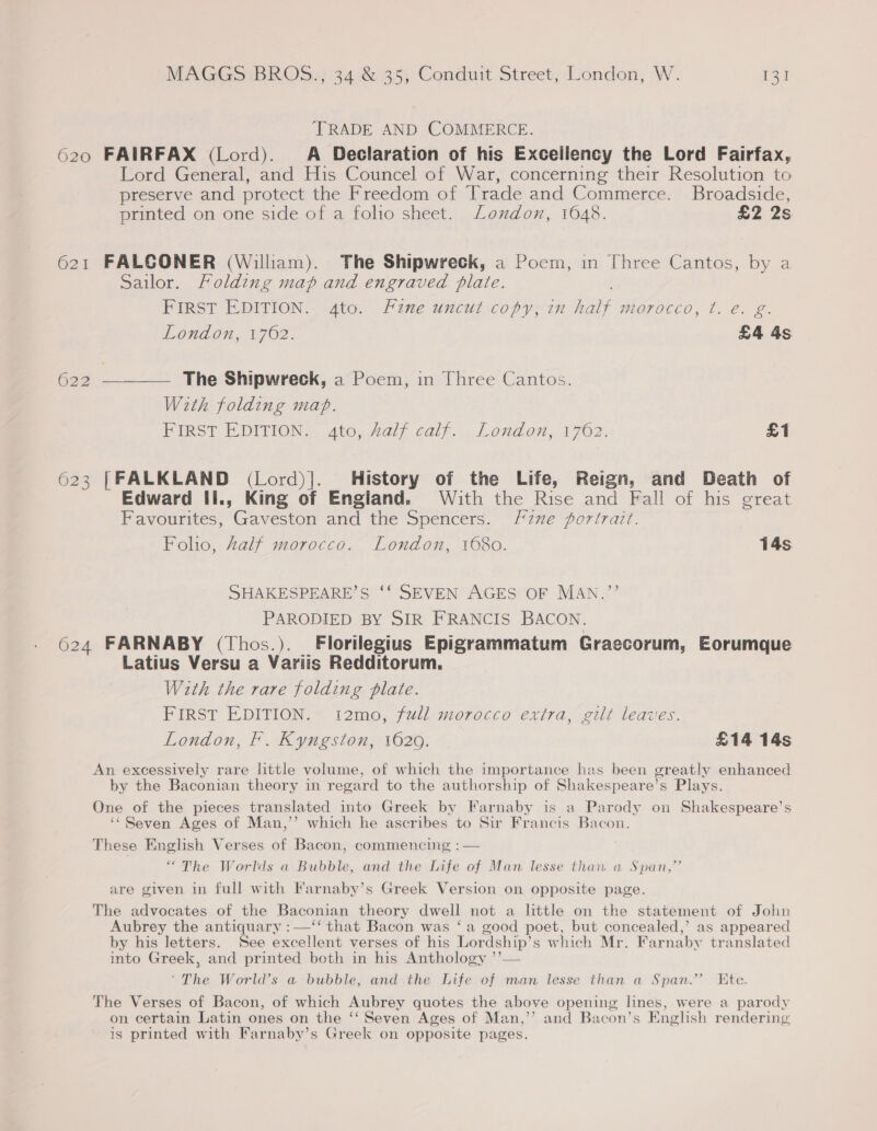 TRADE AND COMMERCE. 620 FAIRFAX (Lord). A Declaration of his Exceilency the Lord Fairfax, Lord General, and His Councel of War, concerning their Resolution to preserve and protect the Freedom of Trade and Commerce. Broadside, printed on one side of a folio sheet. London, 1648. £2 2s 621 FALCONER (William). The Shipwreck, a Poem, in Three Cantos, by a Sailor. Folding map and engraved plate. FIRST EDITION. &lt;4Ato. Fine uncut copy, in pe morocco, t. @. g. &amp; London, 1762. £4 4s 622 nt As The Shipwreck, a Poem, in Three Cantos. With folding map. FIRST EDITION. ato, Zalf calf. London, 1762. £1 623 [FALKLAND (Lord)]|._ History of the Life, Reign, and Death of Edward Ii., King of England. With the Rise and Fall of his great Favourites, Gaveston and the Spencers. fzne portrait. Folio, Zalf morocco. London, 1680. 14s SHAKESPEARE’S ‘‘ SEVEN AGES OF MAN.”’’ PARODIED BY SIR FRANCIS BACON. 624 FARNABY (Thos.). Florilegius Epigrammatum Graecorum, Eorumque Latius Versu a Variis Redditorum. With the rare folding plate. FIRST EDITION. 12mo, full morocco extra, gilt leaves. London, F. Kyngston, 1620. £14 14s An excessively rare little volume, of which the importance has been greatly enhanced by the Baconian theory in regard to the authorship of Shakespeare’s Plays. One of the pieces translated into Greek by Farnaby is a Parody on Shakespeare’s ‘Seven Ages of Man,’’ which he ascribes to Sir Francis Bacon. These English Verses of Bacon, commencing : — “The Worlds a Bubble, and the Life of Man lesse than a Span,” are given in full with Karnaby’s Greek Version on opposite page. The advocates of the Baconian theory dwell not a little on the statement of John Aubrey the antiquary :—‘‘ that Bacon was ‘a good poet, but concealed,’ as appeared by his letters. See excellent verses of his Lordship’s which Mr. Farnaby translated ito Greek, and printed both in his Anthology ’’— ‘The World’s a bubble, and the Life of man lesse than a Span.’ Ete. The Verses of Bacon, of which Aubrey quotes the above opening lines, were a parody on certain Latin ones on the ‘‘ Seven Ages of Man,’’ and Bacon’s English rendering is printed with Farnaby’s Greek on opposite pages.
