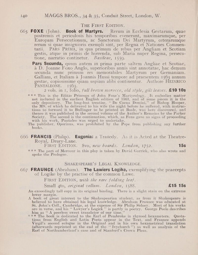 - THE First EDITION. 605 FOXE (John). Book of Martyrs. Rerum in Ecclesia Gestarum, quae postremis et periculosis his temporibus evenerunt, maximarumque, per Europam Persecutionum, ac Sanctorum Dei Martyrum, ceterarumque rerum Si quae insignioris exempli sint, per Regna et Nationes Commen- Lagi ARS PRIMA, in qua primum de rebus per Angliam et Scotiam gestis, atque in primis de horrenda, sub Maria nuper Regina, persecu- tione, narratio continetur. Aaszleae, 1559. Pars Secunda, quum autem in prima parte saltem Angliae et Scotiae, a D. Joanne Foxo Anglo, superioribus annis sint annotatae, hac demum Coe nunc primum res memorabiles Martyrum per Germaniam. Galliam, et Italam a Joannis Hussi tempore ad praesentem 1563 annum gestae, copiosissime quam uspiam alibi continentur. Authore HEINRICO PANTALEONE. 1563. 7 2 vols. in 1, folio, full brown morocco, old style, gili leaves. £10 10s *** This is the Hditio Princeps of John Foxe’s Martyrology. _It embodies matter not included in the earliest English edition of 1563, and of some pieces it is the only depository. The long-lost treatise, ‘‘ De Coena Domini,’’ of Bishop Hooper, the MS. of which he delivered to his wife the night before he suffered, with instruc- tions to forward it to Bullinger to be printed at Basle, was here discovered, and thence it was published in the second volume of the Author’s Remains by the Parker Society. The second is the continuation, which, as Foxe gave no signs of proceeding with his work, Pantaleo was urged to undertake. The publisher, Oporinus, was prohibited by the Pope from publishing any further books. 606 FRANGIS (Philip). Eugenia: a Tragedy. As it is Acted at the Theatre- Royal, Drury-Lane. FIRST EDITION. 8vo, xew boards. London, 1752. 15s *** The part of Mercour in this play is taken by David Garrick, who also wrote and spoke the Prologue. SHAKESPEARE’S LEGAL KNOWLEDGE. 667 FRAUNCE (Abraham). The Lawiers Logike, exemplifying the praecepts of Logike by the practise of the common Lawe. FIRST EDITION, wth the rare folding leaf. Small 4to, orzgznal vellum. London, 1588. £15 15s An exceedingly tall copy in its original binding. There is a slight stain on the extreme lower margin. A book. of great interest to the Shakespearian student, as from it Shakespeare is believed to have obtained his legal knowledge. Abraham Fraunce was educated at St. John’s Coll., Cambridge, at the expense of Sir Philip Sidney. Most of his works are in verse, and his ‘‘ Lawyer’s Logick ”’ is partly in poetry. George Peele describes him as ‘‘ A peerless sweet translator of our time.’ *** The book is dedicated to the Earl of Pembroke in rhymed hexameters. Quota- tions from English and Latin Poets appear in the Text, and Fraunce appends Virgil’s second eclogue in the Original and in his own hexametrical translation (afterwards reprinted at the end of the ‘‘ Ivy church ° ’) as well as analysis of the Earl of Northumberland’s case and of Stanford’s Crown Pleas.