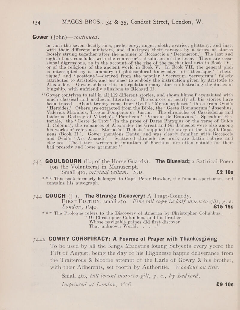 Gower (John)—coxienued. in turn the seven deadly sins, pride, envy, anger, sloth, avarice, gluttony, and lust, with their different ministers, and illustrates their ravages by a series of stories loosely strung together after the manner of Boccaccio’s ‘ Decameron.’ The last and eighth book concludes with the confessor’s absolution of the lover. There are occa- sional digressions, as in the account of the rise of the mechanical arts in Book I[V., or of the religions of the ancient world in Book V. In Book VII. the general plan is interrupted by a summary of philosophical knowledge—of ‘ theorique,’ ‘ rheto- rique,’ and ‘ poetique ’—derived from the popular ‘ Secretum Secretorum’ falsely attributed to Aristotle, and assumed to embody the instruction given by Aristotle to Alexander. Gower adds to this inter polation many stories illustrating the duties of kingship, with unfriendly allusions to Richard II. ‘¢ Gower contrives to tell in all 112 different stories, and shows himself acquainted with much classical and medieval literature. The sources of nearly all his stories have been traced. About twenty come from Ovid’s ‘ Metamorphoses,’ three from Ovid’s ‘ Heroides.’ Others are extracted from the Bible, the ‘Gesta Romanorum,’ Josephus, Valerius Maximus, Trogus Pompeius or Justin. The chronicles of Cassiodorus and Isidorus, Godfrey of Viterbo’s ‘Pantheon,’ ‘ Vincent de Beauvais,’ ‘Speculum His- toriale,’ ‘the ‘Geste de Troy’ (in the prose of Dares Phrygius or the verse of Guido di Colonna), the romances of Alexander the Great and Sir Lancelot were also among his works of reference. Statius’s ‘ Thebais’ supplied the story of the knight Capa- neus (Book IT.). Gower mentions Dante, and was clearly familiar with Boccaccio and Ovid’s ‘Ars Amandi.’ Scattered through the work are Latin rubrics and elegiacs. The latter, written in imitation of Boethius, are often notable for their bad prosody and loose grammar.’’ 743 GOULBOURN (E.; of the Horse Guards). The Blueviad; a Satirical Poem (on the Volunteers) in Manuscript. Small 4to, orzginal vellum. N.D. £2 10s **%* This book formerly belonged to Capt. Peter Hawker, the famous sportsman, and contains his autograph. 744 GOUGH (J.). The Strange Discovery: A Tragi-Comedy. FIRST EDITION, small 4to. Fzne tall copy in half morocco gilt, g. eé. London, 1640. £15 15s **%* The Prologue refers to the Discovery of America by Christopher Columbus. ‘‘ Of Christopher Columbus, and his brother Whose navigable paines did fir st discover That unknown World. : 744a GOWRY CONSPIRACY: A Fourme of Prayer with Thankesgiving To be used by all the Kings Maiesties louing Subjects every yeere the Fift of August, being the day of his Highnesse happie deliverance from the Traiterous &amp; bloodie attempt of the Earle of Gowry &amp; his brother, with their Adherents, set foorth by Authoritie. Woodcut on title. Small ato, full levant morocco gilt, g. e., by Bedford. Imprinted at London, 1906. £9 10s