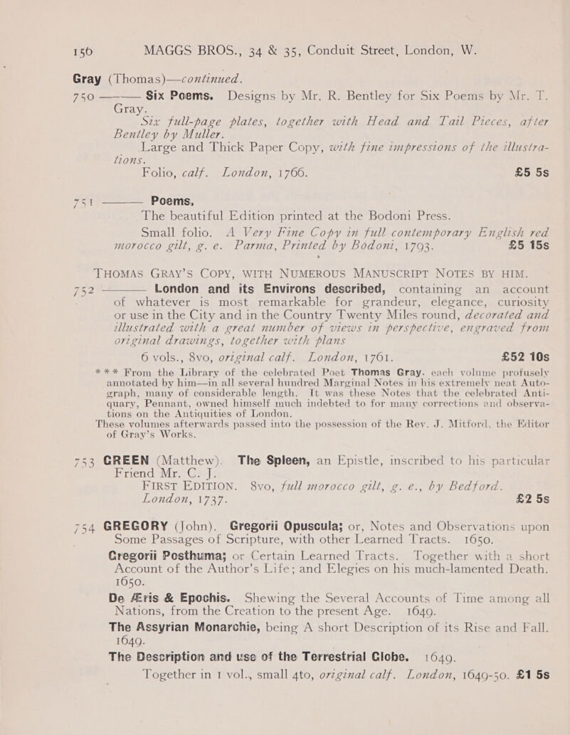 Gray (Thomas)—continued. 750 ———— Six Poems. Designs by Mr. R. Bentley for Six Poems by Mr. T. Gray. Six full-page plates, together with Head and Tail Pieces, after Bentley by Muller. Large and Thick Paper Copy, wth fine impressions of the illustra- 120MS. Folio, calf. London, 1766. £5 5s — Poems, The beautiful Edition printed at the Bodoni Press. Small folio. A Very Fine Copy in full contemporary English red morocco gilt, g.e. Parma, Printed by Bodoni, 1793. £5 15s Pad Fe ae  THOMAS GRAY’S COPY, WITH NUMEROUS MANUSCRIPT NOTES BY HIM. 752 —_—— London and its Environs described, containing an account of whatever is most remarkable for grandeur, elegance, curiosity or use in the City and in the Country Twenty Miles round, decorated and illustrated with a great number of views in perspective, engraved from original drawings, together with plans 6 vols., 8vo, ovzginal calf. London, 1701. £52 10s **%* Krom the Library of the celebrated Poet Thomas Gray. each volume profusely annotated by him—in all several hundred Marginal Notes in his extremely neat Auto- graph, many of considerable length. It was these Notes that the celebrated Anti- quary, Pennant, owned himself much indebted to for many corrections and observa- tions on the Antiquities of London. These volumes afterwards passed into the possession of the Rev. J. Mitford, the Editor of Gray’s Works.  753 GREEN (Matthew). The Spleen, an Epistle, inscribed to his particular Priend Wire Ge] ¢ FIRST EDITION. 8vo, full morocco gilt, g. e., by Bedford. London, 1737. £2 5s 754 GREGORY (John). Gregorti Opuscula; or, Notes and Observations upon Some Passages of Scripture, with other Learned Tracts. 1650. Gregorit Posthuma; or Certain Learned Tracts. Together with a short Account of the Author’s Life; and Elegies on his much-lamented Death. 1050. De Eris &amp; Epochis. Shewing the Several Accounts of Time among all Nations, from the Creation to the present Age. 1640. The Assyrian Monarchie, being A short Description of its Rise and Fall. 1640. | The Description and use of the Terrestrial Clobe. 1640. Together in 1 vol., small 4to, o7zgznal calf. London, 1649-50. £1 5s