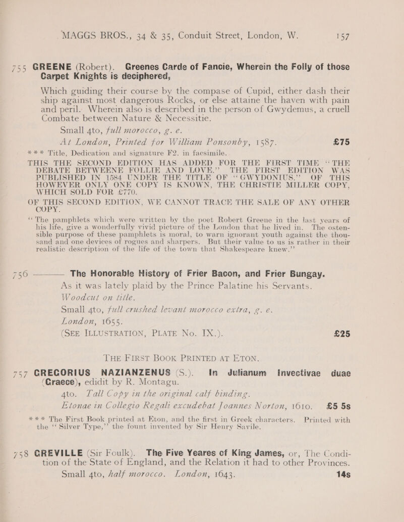 755 GREENE (Robert). Greenes Carde of Fancie, Wherein the Folly of those Carpet Knights is deciphered, Which guiding their course by the compase of Cupid, either dash their ship against most dangerous Rocks, or else attaine the haven with pain and peril. Wherein also is described in the person of Gwydemus, a cruell Combate between Nature &amp; Necessitie. Small ato, full morocco, g. eé. At London, Printed for Willtam Ponsonby, 1587. £75 **%* Title, Dedication and signature F2. in facsimile. THIS THE SECOND EDITION HAS ADDED FOR THE FIRST TIME “THE DEBATE BETWEENE FOLLIE AND LOVE.” THE FIRST EDITION WAS PUBLISHED IN 1584 UNDER THE TITLE OF ‘“‘GWYDONIUS.”’ OF THIS HOWEVER ONLY ONE COPY IS KNOWN, THE CHRISTIE MILLER COPY, WHICH SOLD FOR £770. OF eee SECOND EDITION, WE CANNOT TRACE THE SALE OF ANY OTHER COP The pamphlets which were written by the poet Robert Greene in the last years of his life, give a wonderfully vivid picture of the London that he lived in. The osten- sible purpose of these pamphlets is moral, to warn ignorant youth against the thou- sand and one devices of rogues and sharpers. But their value to us is rather in their realistic descr iption of the life of the town that Shakespeare knew.”’ ce =I es 5 | OD The Honorable History of Frier Bacon, and Frier Bungay. As it was lately plaid by the Prince Palatine his Servants. Woodcut on tlle. Small gto, full crushed levant morocco extra, g. e. London, 16055. (SEE: ILLUSTRATION, PLATE No. IX.). £25 THE FIRST BOOK PRINTED AT ETON. 757 GRECORIUS NAZIANZENUS (S.). In Julianum Invectivae duae (Graece), edidit by R. Montagu. Ato. Tall Copy in the original calf binding. Etonae in Collegio Regal: excudebat Joannes Norton, 1610. £5 5s *** The First Book printed at Eton, and the first in Greek characters. Printed with the ‘‘ Silver Type,’’ the fount invented by Sir Henry Savile. 758 GREVILLE (Sir Foulk). The Five Yeares of King James, or, The Condi- tion of the State of staid: and the Relation it had to other Provi inces. Small 4to, half morocco. London, 1643. 14s