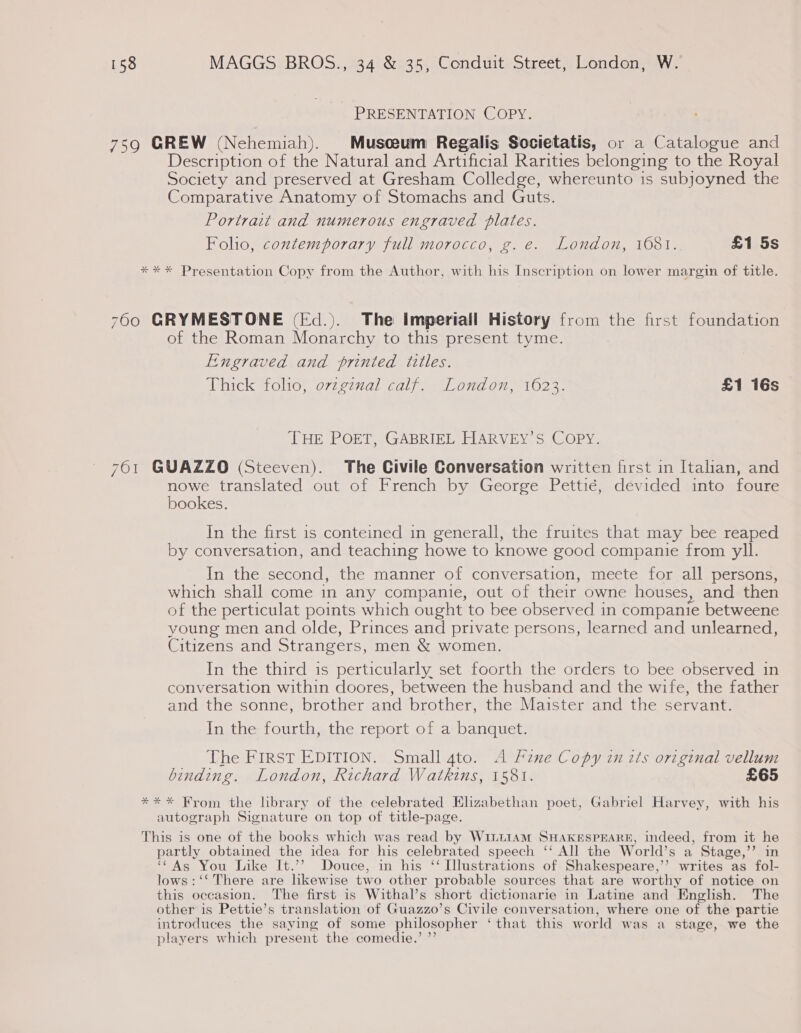 PRESENTATION COPY. 759 GREW (Nehemiah). Musceum Regalis Societatis, or a Catalogue and Description of the Natural and Artificial Rarities belonging to the Royal Society and preserved at Gresham Colledge, whereunto is subjoyned the Comparative Anatomy of Stomachs and Guts. Portrait and numerous engraved plates. Foho, contemporary full morocco, g. e. London, 1681. £1 5s ** * Presentation Copy from the Author, with his Inscription on lower margin of title. 760 GRYMESTONE (Fd.). The imperiall History from the first foundation of the Roman Monarchy to this present tyme. Engraved and printed titles. Phaick Wolo! o77e7nal vale ol On 102.3. £1 16s THE POET, GABRIEL HARVEY’S COPY. 761 GUAZZO (Steeven). The Civile Conversation written first in Italian, and nowe translated out of French by George Pettié, déevided into foure bookes. In the first 1s conteined in generall, the fruites that may bee reaped by conversation, and teaching howe to knowe good companie from yll. In the second, the manner of conversation, meete for all persons, which shall come in any companie, out of their owne houses, and then of the perticulat points which ought to bee observed in companie betweene young men and olde, Princes and private persons, learned and unlearned, Citizens and Strangers, men &amp; women. In the third is perticularly set foorth the orders to bee observed in conversation within doores, between the husband and the wife, the father and the sonne, brother and brother, the Maister and the servant. In the fourth, the report of a banquet. The FIRST EDITION. Small 4to. A Fine Copy in its original vellum binding. London, Richard Watkins, 1581. £65 *** From the library of the celebrated Elizabethan poet, Gabriel Harvey, with his autograph Signature on top of title-page. This is one of the books which was read by W1LttAM SHAKESPEARE, indeed, from it he partly obtained the idea for his celebrated speech ‘‘ All the World’s a Stage,’’ in i As You Like It.’? Douce, in his “Illustrations of Shakespeare,’’ writes as fol- lows : ‘‘ There are likewise two other probable sources that are worthy of notice on this occasion, The first is Withal’s short dictionarie in Latine and English. The other is Pettie’s translation of Guazzo’s Civile conversation, where one of the partie introduces the saying of some philosopher ‘that this world was a stage, we the players which present the comedie.’ ”’