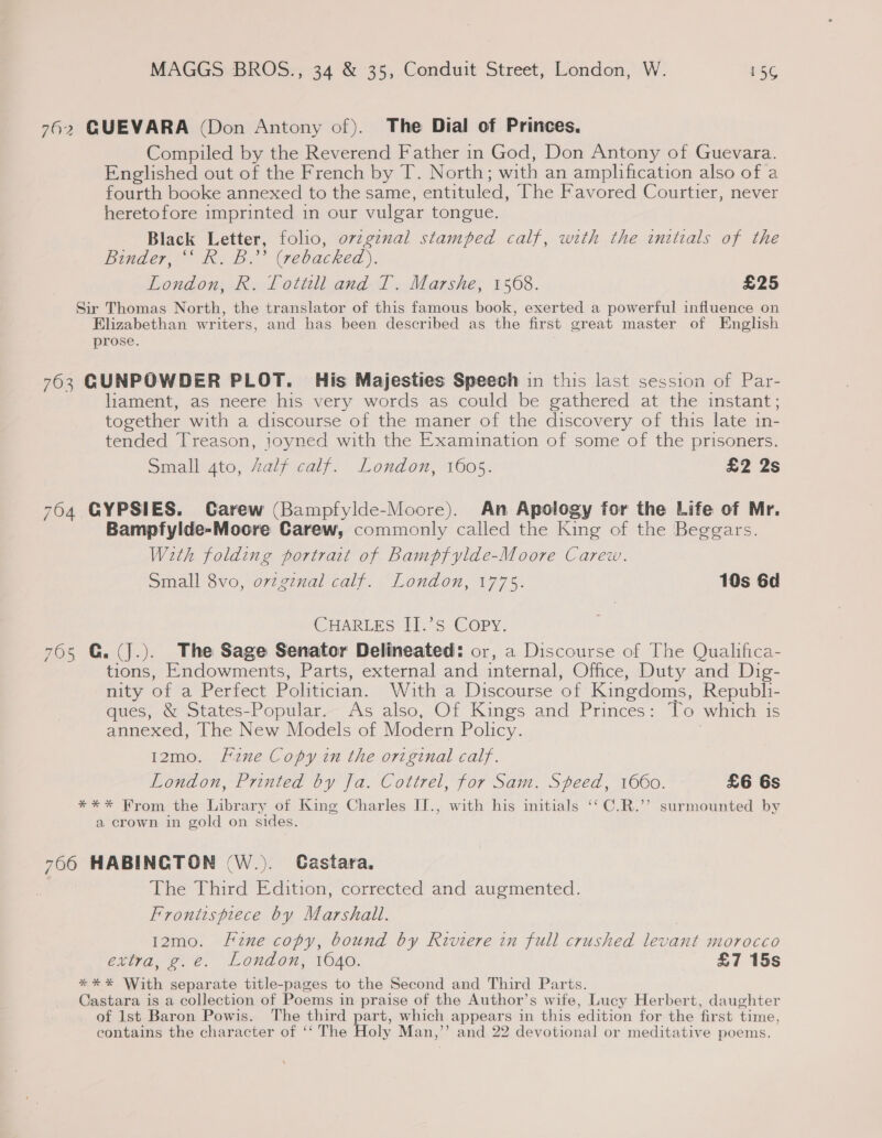 762 GUEVARA (Don Antony of). The Dial of Princes. Compiled by the Reverend Father in God, Don Antony of Guevara. Englished out of the French by T. North; with an amplification also of a fourth booke annexed to the same, entituled, The Favored Courtier, never heretofore imprinted in our vulgar tongue. Black Letter, folio, o7zgznal stamped calf, with the initials of the Binder, ‘‘ R. B.’ (rebacked). London, R. Tottill and T. Marshe, 1568. £25 Sir Thomas North, the translator of this famous book, exerted a powerful influence on Elizabethan writers, and has been described as the first great master of English prose. 763 GUNPOWDER PLOT. His Majesties Speech in this last session of Par- liament, as neere his very words as could be gathered at the instant; together with a discourse of the maner of the discovery of this late in- tended Treason, joyned with the Examination of some of the prisoners. Small 4to, Zalf calf. London, 1605. £2 2s 764 GYPSIES. Carew (Bampfylde-Moore). An Apology for the Life of Mr. Bampfylde-Moore Carew, commonly called the King of the Beggars. With folding portrait of Bampfylde-Moore Carew. Small 8vo, orzgznal calf. London, 1775. 10s 6d CHARLES II.’S Copy. 765 G.(jJ.). The Sage Senator Delineated: or, a Discourse of The Qualifica- tions, Endowments, Parts, external and internal, Office, Duty and Dig- nity of a Perfect Politician. With a Discourse of Kingdoms, Republi- ques, &amp; States-Popular. As also, Of Kings and Princes: To which is annexed, The New Models of Modern Policy. 12mo. Fine Copy in the original calf. London, Printed by Ja. Cottrel, for Sam. Speed, 1660. £6 6s *** Hrom the Library of King Charles II., with his initials ‘‘ C.R.’’ surmounted by a crown in gold on sides. 766 HABINCTON (W.). Castara, The Third Edition, corrected and augmented. Frontispiece by Marshall. 12mo. f2ne copy, bound by Riviere in full crushed levant morocco ettra, @ 6. London, 1640. £7 15s * * * With separate title-pages to the Second and Third Parts. Castara is a collection of Poems in praise of the Author’s wife, Lucy Herbert, daughter of Ist Baron Powis. The third part, which appears in this edition for the first time, contains the character of ‘‘ The Holy Man,’’ and 22 devotional or meditative poems.