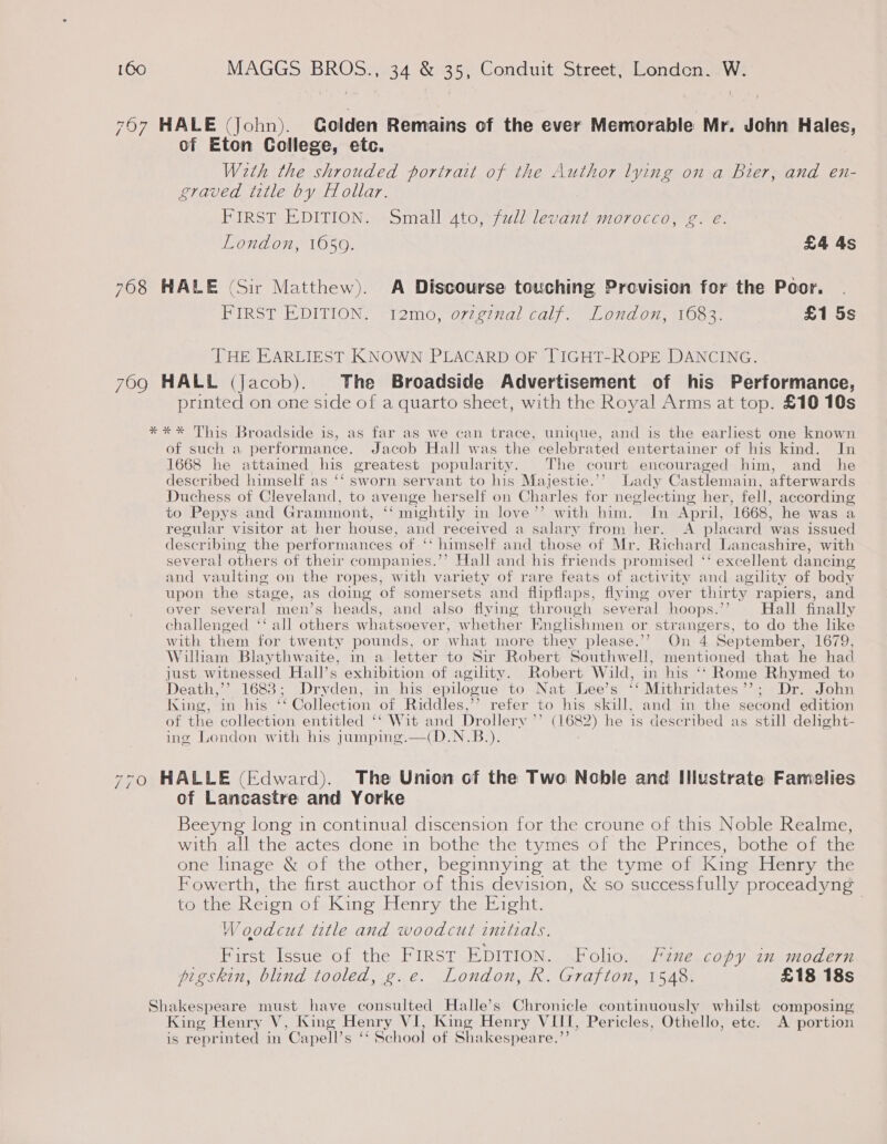 767 HALE (John). Colden Remains of the ever Memorable Mr. John H ales, of Eton College, etc. Weth the shrouded portrait of the Author lying on a Bier, and en- graved title by Hollar. FIRST EDITION. Small 4to, full levant morocco, g. e. London, 1059. £4 4s 7608 HALE (Sir Matthew). A Discourse touching Provision for the Poor. FIRST EDITION. 12mo, ovzginal calf. London, 1683. £1 5s THE EARLIEST KNOWN PLACARD OF TIGHT-ROPE DANCING. 709 HALL (Jacob). The Broadside Advertisement of his Performance, printed on one side of a quarto sheet, with the Royal Arms at top. £10 10s *** This Broadside is, as far as we can trace, unique, and is the earliest one known of such a performance. Jacob Hall was the celebrated entertainer of his kind. In 1668 he attamed his greatest popularity. The court encouraged him, and _ he described himself as ‘‘ sworn servant to his Majestie.’’ lady Castlemain, afterwards Duchess of Cleveland, to avenge herself on Charles for neglecting her, fell, according to Pepys and Grammont, ‘‘ mightily in love’’ with him. Im April, 1668, he was a regular visitor at her house, and received a salary from her. A placard was issued describing the performances of ‘“‘ himself and those of Mr. Richar d Lancashire, with several others of their companies.’’ Hall and his friends promised ‘‘ excellent dancing and vaulting on the ropes, with variety of rare feats of activity and agility of body upon the stage, as doing of somersets and flipflaps, flying over thirty rapiers, and over several men’s heads, and also flying through sev eral hoops.’’ Hall finally challenged ‘‘ all others whatsoever, whether Englishmen or strangers, to do the like with them for twenty pounds, or what more they please.’? On 4 September, 1679, William Blaythwaite, in a letter to Sir Robert Southw ell, mentioned that he had just witnessed Hall’s exhibition of agility. Robert Wild, in his “ Rome Ries to Death,’’ 1688; Dryden, in his epilogue to Nat Lee’s “ Mithridates ’ «s John icine, ins his” * Collection of Riddles,’ refer to his skill, and in the rae ibon of the collection entitled ‘* Wit and Drollery ’ (1682) he is described as still delight- ing London with his jumping.—(D.N.B.).  &gt;o HALLE (Edward). The Union of the Two Noble and Illustrate Famelies of Lancastre and Yorke Beeyng long in continual discension for the croune of this Noble Realme, with all the actes done in bothe the tymes of the Princes, bothe of the one lnage &amp; of the other, beginnying at the tyme of King Henry the Fowerth, the first aucthor of this devision, &amp; so successfully proceadyng to the Keion of Kine Elenry. the: Bicht. | Woodcut title and woodcut initials. First Issue of the First EDITION. Folio. Fine copy in modern pigskin, blind tooled, g.e. London, R. Grafton, 1548. £18 18s Shakespeare must have consulted Halle’s Chronicle continuously whilst composing King Henry V, King Henry VI, King Henry V HTM, Pericles, Othello, etc. A portion is reprinted in ‘Capell’s ‘School of Shakespeare.”’