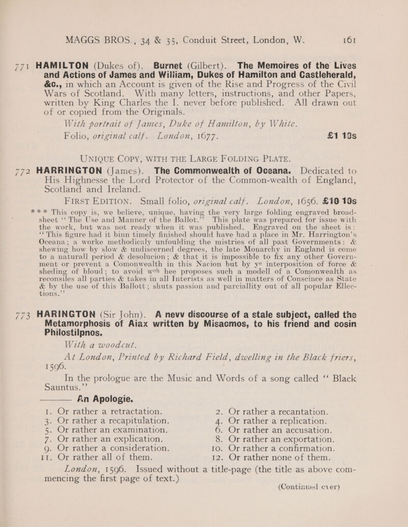 771 HAMILTON (Dukes of). Burnet (Gilbert). The Memoires of the Lives and Actions of James and William, Dukes of Hamilton and Castleherald, &amp;c., in which an Account is given of the Rise and Progress of the Civil Wars of Scotland. With many letters, instructions, and other Papers, written by King Charles the I. never before published. All drawn out of or copied from the Originals. With portrait of James, Duke of Hamulton, by White. Folio, ovzgznal calf. London, 1677. £1 10s UNIQUE COPY, WITH THE LARGE FOLDING PLATE. 772 HARRINGTON (James). The Commonwealth of Oceana. Dedicated to His Highnesse the Lord Protector of the Common-wealth of England, Scotland and Ireland. FIRST EDITION. Small folio, ovzgznal calf. London, 1656. £19 10s *** This copy is, we believe, unique, having the very large folding engraved broad- sheet ‘‘The Use and Manner of the Ballot.” This plate was pr epared for issue with the work, but was not ready when it was published. Engraved on the sheet is: ‘This fioure had it binn timely finished should have had a place in Mr. Harrington’s Oceana; a worke methodicaly unfoulding the mistries of all past Governments: &amp; shewing how by slow &amp; undiscerned degrees, the late Monarchy in England is come to a naturall period &amp; desolucion; &amp; that it is impossible to fix any other Govern- ment or prevent a Comonwealth in this Nacion but by ye interposition of force &amp; sheding of bloud; to avoid weh hee proposes such a modell of a Comonwealth as reconsiles all parties &amp; takes in all Interists as well in matters of Conscince as State &amp; by the use of this Ballott; shuts passion and parciallity out of all popular Ellec- tions. 773 HARINGTON (Sir John). A nevv discourse of a stale subject, called the Metamorphosis of Aiax written by Misacmos, to his friend and cosin Philostilpnos. With a woodcut. At London, Printed by Richard field, dwelling in the Black friers, 1590. In the prologue are the Music and Words of a song called ‘‘ Black Sauntus.’ —_—— An Apologie. 1. Or rather a retractation. 2. Or rather a recantation. 3. Or rather a recapitulation. 4. Or rather a replication. 5. Or rather an examination. 6. Or rather an accusation. 7. Or rather an explication. 8. Or rather an exportation. g. Or rather a consideration. 10. Or rather a confirmation. Ft; Or rather all of them. 12. Or rather none of them. London, 1596. Issued without a title-page (the title as above com- mencing the ‘first page of text.) (Continued cver)
