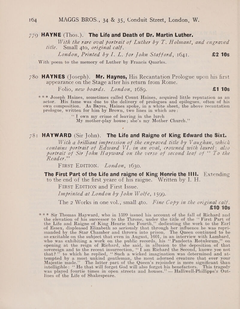 779 HAYNE (Thos.). The Life and Death of Dr. Martin Luther. __ With the rare oval portrait of Luther by T. Holmant, and engraved title. Small 4to, orzgznal calf. London, Printed by I. L. for John Stafford, 1641. £2 10s With poem to the memory of Luther by Francis Quarles. 780 HAYNES (Joseph). Mr. Haynes, His Recantation Prologue upon his first appearance on the Stage after his return from Rome. Foho, zew boards. London, 1680. £1 10s **%* Joseph Haines, sometimes called Count Haines, acquired little reputation as an actor. His fame was due to the delivery of prologues and epilogues, often of his own composition. As Bayes, Haines spoke, in a white sheet, the above recantation prologue, written for him by Brown, two lines in which are: *“T own my crime of leaving in the lurch My mother-play house; she’s my Mother Church.’’ ‘ 781 HAYWARD (Sir John). The Life and Raigne of King Edward the Sixt. With a brilliant impression of the engraved title by Vaughan, which contains portrait of Edward VI. in an oval, crowned with laurel: also portrait of Sir John Hayward on the verso of second leaf of ‘*‘ To the Reader.” FIRST EDITION. London, 1630. The First Part of the Life and raigne of King Henrie the HII. Extending to the end of the first yeare of his raigne. Written by I. H. FIRST EDITION and First Issue. Imprinted at London by John Wolfe, 1599. The 2 Works in one vol., small 4to. Fzne Copy in the original calf. £10 10s *** Sir Thomas Hayward, who in 1599 issued his account of the fall of Richard and the elevation of his successor to the Throne, under the title of the ‘‘ First Part of the Life and Raigne of King Henrie the Fourth,’’ dedicating the work to the Earl of Essex, displeased Elizabeth so seriously that through her influence he was repri- manded by the Star Chamber and thrown into prison. The Queen continued to be so excitable on the subject that even in August, 1601, in an interview with Lambard, who was exhibiting a work on the public records, his ‘‘ Pandecta Rotulorum,” on opening at the reign of Richard, she said, in allusion to the deposition of that sovereign and to the recent insurrection, ‘‘ 1 am Richard the Second, knowe yee not that? ’’ to which he replied, ‘‘ Such a wicked imagination was determined and at- tempted by a most unkind gentleman, the most adorned creature that ever your Majestie made.’’ The latter part of the Queen’s rejoinder is more significant than intelligible: ‘‘ He that will forget God will also forget his benefactors. This tragedy was played fourtie times in open streets and houses.’’ — Halliwell-Phillipps’s Out- lines of the Life of Shakespeare.