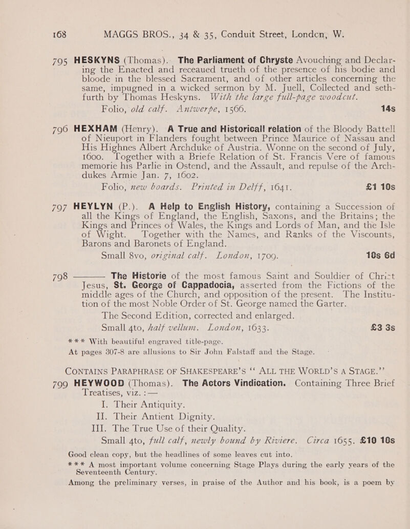 795 HESKYNS (Thomas). The Parliament of Chryste Avouching and Declar- ing the Enacted and receaued trueth of the presence of his bodie and bloode in the blessed Sacrament, and of other articles concerning the same, impugned in a wicked sermon by M. Juell, Collected and seth- furth by Thomas Heskyns. Wath the large full-page woodcut. Folio, old calf. Antwerpe, 1566. 14s 7960 HEXHAM (Henry). A True and Historical! relation of the Bloody Battell of Nieuport in Flanders fought between Prince Maurice of Nassau and His Highnes Albert Archduke of Austria. Wonne on the second of July, 1600. Together with a Briefe Relation of St. Francis Vere of famous memorie his Parlie in Ostend, and the Assault, and repulse of the Arch- dukes Armie Jan. 7, 1602. Folio, zew boards. Printed in Delff, 1641. £1 10s 797 HEYLYN (P.). A Help to English History, containing a Succession of all the Kings of England, the English, Saxons, and the Britains; the Kings and Princes of Wales, the Kings and Lords of Man, and the Isle of Wight. Together with the Names, and Ranks of the Viscounts, Barons and Baronets of England. Small 8vo, ovzgznal calf. London, 1700. 10s Gd 798 ———— The Historie of the most famous Saint and Souldier of Chrict Jesus, St. George of Cappadocia, asserted from the Fictions of the middle ages of the Church, and opposition of the present. The Institu- tion of the most Noble Order of St. George named the Garter. The Second Edition, corrected and enlarged. Small 4to, half vellum. London, 1633. £3 3s **%* With beautiful engraved title-page. At pages 307-8 are allusions to Sir John Falstaff and the Stage. CONTAINS PARAPHRASE OF SHAKESPEARE’S ‘‘ ALL THE WORLD’S A STAGE.”’’ 799 HEYWOOD (Thomas). The Actors Vindication. Containing Three Brief Treatises, viz. :— I. Their Antiquity. II. Their Antient Dignity. LLL The. [rue Use of their Quality. Small 4to, full calf, newly bound by Riviere. Circa 1655. £10 10s Good clean copy, but the headlines of some leaves cut into. *** A most important volume concerning Stage Plays during the early years of the Seventeenth Century. Among the preliminary verses, in praise of the Author and his book, is a poem by