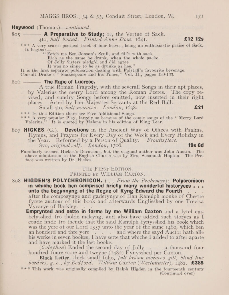 Heywood (Thomas)—coxdenued. 805 ———— A Preparative to Study; or, the Vertue of Sack. Ato, half bound. Printed Anno Dom. 1641. | £12 12s **%* A very scarce poetical tract of four leaves, being an enthusiastic praise of Sack. It begins :— ‘* Fetch me Ben Jonson’s Scull, and fill’t with sack, Rich as the same he drank, when the whole packe Of Jolly Sisters pledg’d and did agree It was no sinne to be as drunke as hee.’ It is the first separate publication dealing with Palstaft’s favourite beverage. Consult Drake’s ‘‘ Shakespeare and his Times,’’ Vol. II., pages 130-133. 800 ————— The Rape of Lucrece. A true Roman Tragedy, with the severall Songs in their apt places, by Valerius the merry Lord among the Roman Peeres. ‘The copy re- vised, and sundry Songs before omitted, now inserted in their right places. Acted by Her Majesties Servants at the Red Bull. Small 4to, Zalf morocco. London, 1638. £21 *** In this Edition there are Five Additional Songs. xe A very popular Play, largely so because of the comic songs of the ‘‘ Merry Lord Valerius. ;. 1H: is quoted by Malone in his edition of King Lear. 807 HICKES (G.). Devotions in the Ancient Way of Offices with Psalms, Hymns, and Prayers for Every Day of the Week and Every Holiday in the Year. Reformed by a Person of Quality. © Frontispiece. 8vo, orzginal calf. London, 1700. 10s 6d Familiarly termed Hickes’s Devotions, but the original author was John Austin. The above adaptation to the English Church was by Mrs. Susannah Hopton. The Pre- face was written by Dr. Hickes. THE FIRST ELDIvio0N. PRINTED BY WILLIAM CAXTON. 808 HIGDEN’S POLYGHRONICON. (.. From the Prohemye): Polycronicon in whiche book ben comprised briefly many wonderful historyees.. . unto the begynnyng of the Regne of Kyng Edward the Fourth after the composynge and gaderynge of Dan Ranulph monke of Chestre fyrste auctour of this book and afterwards Englisshed by one Trevisa Vycarye of Barkley. é Emprynted and sette in forme by me William Caxton and a lytel em- belysshed fro tholde makyng, and also have added such storyes as I coude finde fro thende that the said Ranulph fynysshed his book which was the yere of our Lord 1357 unto the year of the same 1460, which ben an honderd and thre yere . . . and where the sayd Auctor hath alle his werke in seven bookes, I have sette that whiche I added to after aparte and have marked it the last booke. (Colophon) Ended the second day of Jully . . a thousand four hondred foure score and tweyne (1482) Fynysshed per Caxton. Black Letter, thick small folio, full brown morocco gilt, blind line borders, g.e., by Bedford. Welltam Caxton (Westminster), 1482. £385 *** This work was originally compiled by Ralph Higden in the fourteenth century (Continued ever)