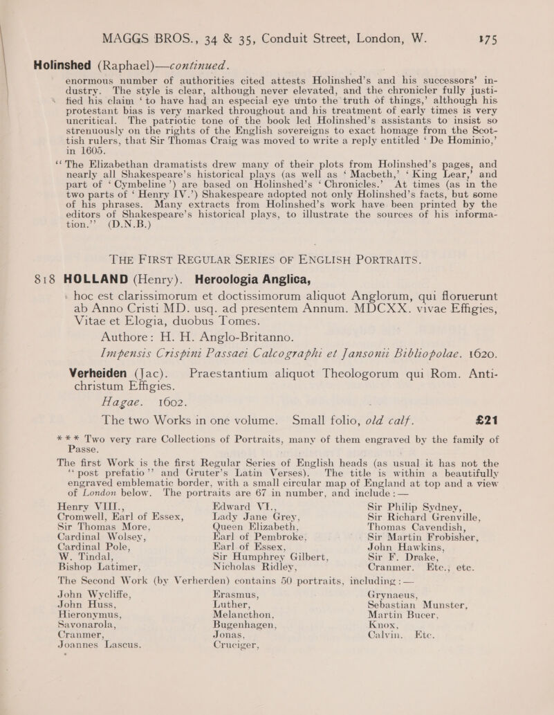 Holinshed (Raphael)—coxt:nued. enormous number of authorities cited attests Holinshed’s and his successors’ in- dustry. The style is clear, although never elevated, and the chronicler fully justi- tied his claim ‘ to have had an especial eye unto the truth of things,’ although his protestant bias is very marked throughout and his treatment of early times is very uncritical. The patriotic tone of the book led Holinshed’s assistants to insist so strenuously on the rights of the English sovereigns to exact homage from the Scot- tish rulers, that Sir Thomas Craig was moved to write a reply entitled ‘ De Hominio,’ in 1605. ‘*The Elizabethan dramatists drew many of their plots from Holinshed’s pages, and nearly all Shakespeare’s historical plays (as well as ‘ Macbeth,’ ‘ King Lear,’ and part of ‘Cymbeline’) are based on Holinshed’s ‘Chronicles.’ At times (as in the two parts of ‘ Henry [V.’) Shakespeare adopted not only Holinshed’s facts, but some of his phrases. Many extracts from Holinshed’s work have been printed by the editors of Shakespeare’s historical plays, to illustrate the sources of his informa- tion.’’ (D.N.B.) THE FIRST REGULAR SERIES OF ENGLISH PORTRAITS. 818 HOLLAND (Henry). Heroologia Anglica, » hoc est clarissimorum et doctissimorum aliquot Anglorum, qui floruerunt ab Anno Cristi MD. usq. ad presentem Annum. MDCXX. vivae Effigies, Vitae et Elogia, duobus Tomes. Authore: H. H. Anglo-Britanno. Impensis Crispint Passae: Calcographi et Jansoni Bibliopolae. 1620. Verheiden (Jac). Praestantium aliquot Theologorum qui Rom. Anti- christum Effigies. flague.. 1602. The two Works in one volume. Small folio, old calf. £21 *** Two very rare Collections of Portraits, many of them engraved by the family of Passe. The first Work is the first Regular Series of English heads (as usual it has not the ‘‘post prefatio’’ and Gruter’s Latin Verses). The title is within a beautifully engraved emblematic border, with a small circular map of England at top and a view of London below. ‘The portraits are 67 in number, and include :— Henry VIII., Edward VI., Sir Philip Sydney, Cromwell, Earl of Essex, Lady Jane Grey, Sir Richard Grenville, Sir Thomas More, Queen Elizabeth, Thomas Cavendish, Cardinal Wolsey, Earl of Pembroke, Sir Martin Frobisher, Cardinal Pole, Earl of Essex, John Hawkins, W. Tindal, Sir Humphrey Gilbert, Sir F. Drake, Bishop Latimer, Nicholas Ridley, Cranmer. Etc.; etc. The Second Work (by Verherden) contains 50 portraits, including : — John Wycliffe, Erasmus, Grynaeus, John Huss, Luther, Sebastian Munster, Hieronymus, Melancthon, Martin Bucer, Savonarola, Bugenhagen, Knox, Cranmer, Jonas, Calvin. Etc. Joannes Lascus. Cruciger,