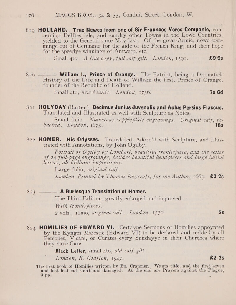 8:19 HOLLAND.. True Newes from one of Sir Fraunces Veres Companie, con- cerning Delftes Isle, and sundry other Towns in the Lowe Countries, yielded to the General since May last. Of the great-Armie, nowe com- minge out of Germanie for the aide of the French King, and their hope for the speedye winninge of Antwerp, etc. Small gto. A fine copy, full calf gilt. London, 1501. £9 9s 820  William I., Prince of Orange. The Patriot, being a Dramatick History of the Life and Death of William the first, Prince of Orange, founder of the Republic of Holland. Small 4to, xew boards. London, 1736. 7s 6d 821 HOLYDAY (Barten). Decimus Junius Juvenalis and Aulus Persius Flaccus. Translated and Illustrated as well with Sculpture as Notes. Small foho. Numerous copperplate engravings. Original calf, re- backed. London, 1673. 18s 822 HOMER. His Odysses. Translated, Adorn’d with Sculpture, and I[llus- trated with Annotations, by John Ogilby. Portrait of Ogilby by Lombart, beautiful frontispiece, and the series of 24 full-page engravings, besides beautiful head pieces and large initial letters, all brilliant tmpresstions. Large folio, ovzgznal calf. | London, Printed by Thomas Roycroft, for the Author, 1665. £2 2s A Burlesque Translation of Homer. The Third Edition, greatly enlarged and improved. With frontis pieces. 2 vols., 12mo, original calf. London, 1770. 5s  O23 824 HOMILIES OF EDWARD VI. Certayne Sermons or Homilies appoynted by the Kynges Maiestie (Edward VI) to be declared and redde by all Persones, Vicars, or Curates every Sundayye in their Churches where they have Cure. Black Letter, small 4to, old calf gilt. London, R. Grafton, 1547. £2 2s The first book of Homilies written by Bp. Cranmer. Wants title, and the first seven and last leaf cut short and damaged. At the end are Prayers against the Plague, 3 pp.