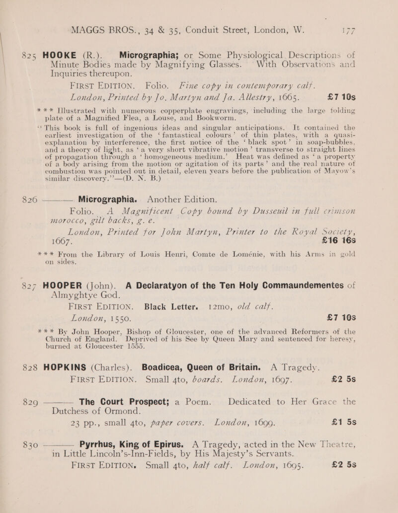 825 HOOKE (R.). Micrographia; or Some Physiological, Descriptions of Minute Bodies made by Magnifying Glasses. With Observations and Inquiries thereupon. FIRST EDITION. Folio. Fzue copy in contemporary calf. London, Printed by Jo. Martyn and fa, Allestry, 1665. £7 10s * ** Jilustrated with numerous copperplate engravings, including the large folding plate of a Magnified Flea, a Louse, and Bookworm. ‘This book is full of ingenious ideas and singular anticipations. It contained the earliest investigation of the ‘fantastical colours’ of thin plates, with a quasi- explanation by interference, the first notice of the ‘black spot’ in soap-bubbles, and a theory of light, as ‘a very short vibrative motion’ transverse to str: aight lines of pr opagation thre ough a ‘homogeneous medium.’ Heat was defined as ‘a property of a body arising from the motion or agitation of its parts’ and the real nature of combustion was poimted out in detail, eleven years before the publication of Mayow’s similar discovery.’’—(D. N. B.) 826 ——_—— Micrographia. Another Edition. Folio. A Magnificent Copy bound by Dusseuil in full crimson morocco, gilt backs, g. eé. London, Printed for John Martyn, Printer to the Royal Society, 1667. £16 16s **%* From the Library of Louis Henri, Comte de Loménie, with his Arms in gold on sides, 827 HOOPER (John). A Deciaratyon of the Ten Holy Commaundementes of Almyghtye God. FIRST EDITION. Black Letter. 12mo, old calf. London, 1550. £7 10s *** By John Hooper, Bishop of Gloucester, one of the advanced Reformers of the Church of England. Deprived of his See by Queen Mary and sentenced for heresy, burned at Gloucester 1555. 828 HOPKINS (Charles). Boadicea, Queen of Britain. A Tragedy.  Pirst EDITION, Small 4to, doards, London, 1097. £2 5s 829 — The Court Prospect; a Poem. Dedicated, to Her Grace the Dutchess of Ormond. 23 pp., small ato, paper covers: * London, 1600. £1 5s 830 ————— Pyrrhus, King of Epirus. A Tragedy, acted in the New Theatre, in Little Lincoln’s-Inn-Fields, by His Majesty’s Servants. FIRST EDITION, Small gto, half calf. London, 1695. £2 5s