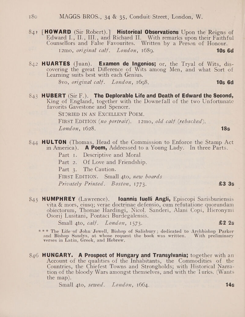 84: [HOWARD (Sir Robert).] Historical Observations Upon the Reigns of Edward [., II., I1I., and Richard I]. With remarks upon their Faithful Counsellors and False Favourites. Written by a Person of Honour. 12mo, orzginal calf. London, 1689. 10s Gd 842 HUARTES (Juan). Examen de Ingenios; or, the Tryal of Wits, dis- covering the great Difference of Wits among Men, and what Sort of Learning suits best with each Genius. 8vo, orzginal calf. London, 1608. 10s 6d HUBERT (Sir F.). The Deplorable Life and Death of Edward the Second, King of England, together with the Downefall of the two Unfortunate favorits Gavestone and Spencer. STORIED IN AN EXCELLENT POEM. FIRST EDITION (xo portrait). 12mo, old calf (rebacked). London, 1628. 18s 54 (ays) 844 HULTON (Thomas, Head of the Commission to Enforce the Stamp Act in America). A Poem, Addressed to a Young Lady. In three Parts. Part 1. Descriptive and Moral. Part 2. Ot Love-and: Friendship. PArt ow eeduics. auton: FIRST EDITION. Small 4to, new boards Privately Printed. Boston, 1773. £3 3s 845 HUMPHREY (Lawrence). loannis luelli Angli, Episcopi Sarisburiensis vita &amp; mors, elusa; verae doctrinae defensio, cum refutatione quorundam obiectorum, Thomae Hardingi, Nicol. Sanderi, Alani Copi, Hieronym1 Osorlj Lusitani, Pontaci Burdegalensis. Small 4to, calf. London, 1573. - £2 2s *** The Life-of John Jewell, Bishop of Salisbury; dedicated to Archbishop Parker and Bishop Sandys, at whose request the book was written. With preliminary verses in Latin, Greek, and Hebrew. 846 HUNGARY. A Prospect of Hungary and Transylvania; together with an Account of the qualities of the Inhabitants, the Commodities of the Countries, the Chiefest Towns and Strongholds; with Historical Narra- tion of the bioody Wars amongst themselves, and with the Lurks. (Wants the map). Small gto, sewed. London, 1664. 14s