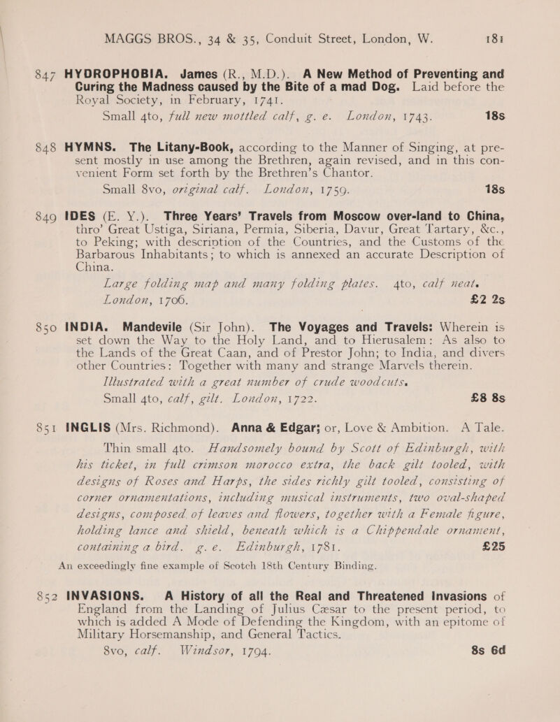847 HYDROPHOBIA. James (R., M.D.). A New Method of Preventing and Curing the Madness caused by the Bite of a mad Dog. Laid before the Royal Society, mm February, 1741. Small gto, fall new mottled calf, g.e. London, 1743. 18s 848 HYMNS. The Litany-Book, according to the Manner of Singing, at pre- sent mostly in use among the Brethren, again revised, and in this con- venient Form set forth by the Brethren’s Chantor. Small 8vo, orzgznal calf. London, 1759. 18s 849 IDES (E. Y.). Three Years’ Travels from Moscow over-land to China, thro’ Great Ustiga, Siriana, Permia, Siberia, Davur, Great Tartary, &amp;c., to Peking; with descrintion of the Countries, and the Customs of the Barbarous Inhabitants; to which is annexed an accurate Description of China. Large folding map and many folding plates. Ato, calf neat. London, 1700. £2 2s 850 INDIA. Mandevile (Sir John). The Voyages and Travels: Wherein is set down the Way to the Holy Land, and to Hierusalem: As also to the Lands of the Great Caan, and of Prestor John; to India, and divers other Countries: Together with many and strange Marvels therein. Illustrated with a great number of crude woodcuts. Small 4to, calf, elt. “Loudon, 1722. £8 8s 851 INGLIS (Mrs. Richmond). Anna &amp; Edgar; or, Love &amp; Ambition. A Tale. Thin small 4to. Handsomely bound by Scott of Edinburgh, with his ticket, in full crimson morocco extra, the back gilt tooled, with designs of Roses and Harbs, the sides richly gilt tooled, consisting of corner ornamentations, including musical instruments, two oval-shaped designs, composed. of leaves and flowers, together with a Female figure, holding lance and shield, beneath which is a Chippendale ornament, containing a bird. g.e. Edinburgh, 1781. £25 An exceedingly fine example of Scotch 18th Century Binding. 852 INVASIONS. A History of all the Real and Threatened Invasions of England from the Landing of Julius Cesar to the present period, to which is added A Mode of Defending the Kingdom, with an epitome of Military Horsemanship, and General Tactics. evo, ¢alf. .. Windsor, 1704. 8s 6d