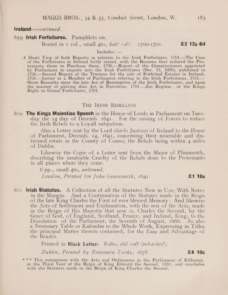 lrekland—coxniznued. 859 Irish Forfeitures. Pamphlets on. Bound in 1 vol., small 4to, Zalf calf. 1700-1701. £2 12s 6d Includes : — A Short View of both Reports in relation to the Irish Forfeitures, 1701.—The Case of the Forfeitures in Ireland fairly stated, with the Reasons that induced the Pro- testants there to Purchase them, 1700. —Report of the Commissioners appointed by Parliament to enquire into the Irish Forfeitures (Dec. 15, 1699), published in 1700.—Second Report of the Trustees for the sale of Forfeited Estates in Ireland, 1701.—Letter to a Member of Parliament relating to the Irish Forfeitures, 1701.— Short Remarks upon the late Act of Resumption of the Irish Forfeitures, and upon the manner of putting that Act in Execution, 1701.—Jus Regium: or the Kings. Right to Grand Forfeitures, 1701. THE IRISH REBELLION 860 The Kings Maiesties Speech in the House of Lords in Parliament on Tues- day the 14 day of Decemb. 1641. For the raising of Forces to reduce the Irish Rebels to a Loyall subjection. Also a Letter sent by the Lord chiefe Justices of Ireland to the House of Parliament, Decemb. 14, 1641, concerning their miserable and dis- tressed estate in the County of Conno; the Rebels being within 4 miles of Dublin. Likewise the Copie of a Letter sent from the Major of Plimmeuth, discribing the insatiable Cruelty of the Rebels done to the Protestants in all places where they come. 6 pp., small 4to, uxbound. London, Printed for John Greensmith, 1041. £1 10s 861 Irish Statutes. A Collection of all the Statutes Now in Use; With Notes in the Margin. And a Continuation of the Statutes made in the Reign of the late King Charles the First of ever blessed Memory: And likewise the Acts of Settlement and Explanation, with the rest of the Acts, made in the Reign of His Majestie that now is, Charles the Second, by the Grace of God, of England, Scotland, France, and Ireland, King, to the Dissolution of the Parliament, the Seventh of August, 1666. As also a Necessary Table or Kalendar to the Whole Work, Expressing in Titles the principal Matter therein contained, for the Ease and Advantage of the Reader. Printed in Black Letter. Folio, old calf (rebacked). Dublin, Printed by Benjamin Tooke, 1678. £4 10s *** This commences with the Acts and Ordinances in the Parliament of Kilkenny, in the Third Year of the Reign of King Edward the Second, 1310; and concludes with the Statutes made in the Reign of King Charles the Second.