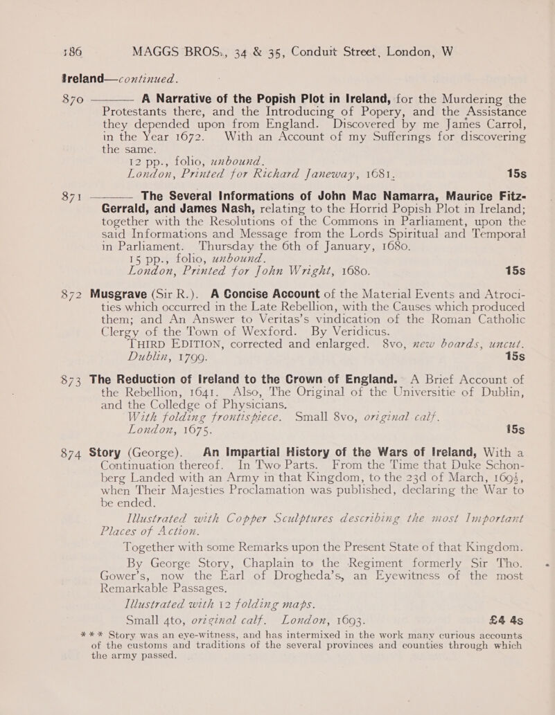 freland—coxiinued. 870 ———— A Narrative of the Popish Plot in Ireland, for the piace the Protestants there, and the Introducing of Rance and the Assistance they depended upon from England. Discovered by me James Carrol, in the Year,1672. With an:Account oPimy oullermes for discovering the same. . 12 pp., folio, uzbound. London, Printed for Richard Janeway, 1681. 15s 871 ————— The Several Informations of John Mac Namarra, Maurice Fitz- Gerrald, and James Nash, relating to the Horrid Popish Plot in Ireland; together with the Resolutions of the Commons in Parliament, upon the said Informations and Message from the Lords Spiritual and Temporal in Parliament. Thursday the 6th of January, 1680. 15 pp., foho, uzbound. London, Printed for John Wright, 1680. 15s 872 Musgrave (Sir R.). A Concise Account of the Material Events and Atroci- ties which occurred in the Late Rebellion, with the Causes which produced them; and An Answer to Veritas’s vindication of the Roman Catholic Clergy of the Town of Wexford. By Veridicus. THIRD EDITION, corrected and enlarged. 8vo, xew boards, uncut. Dublin, 1799. 15s 873 The Reduction of Ireland to the Crown of England. A Brief Account of the Rebellion, 1641. Also, The Original of the Universitie of Dublin, and the Colledge of Physicians. . With folding frontispiece. Small 8vo, o7igznal calf. London, 1675. 15s 874 Story (George). An Impartial History of the Wars of Ireland, With a Continuation thereof. In Two Parts. From the Time that Duke Schon- berg Landed with an Army in that Kingdom, to the 23d of March, 1694, when Their Majesties Proclamation was published, ceokatneg the War to De ences Illustrated with Copper Sculptures describing the most Important Places of Action. Together with some Remarks upon the Present State of that Kingdom. By George Story, Chaplain to the Regiment formerly Sir Tho. Gower’s, now the Earl of Drogheda’s, an Eyewitness of the most Remarkable Passages. Illustrated with 12 folding maps. Small ato, ovzgznal calf. London, 16093. £4 as ** * Story was an eye-witness, and has intermixed in the work many curious accounts of the customs and traditions of the several provinces and counties through which the army passed.