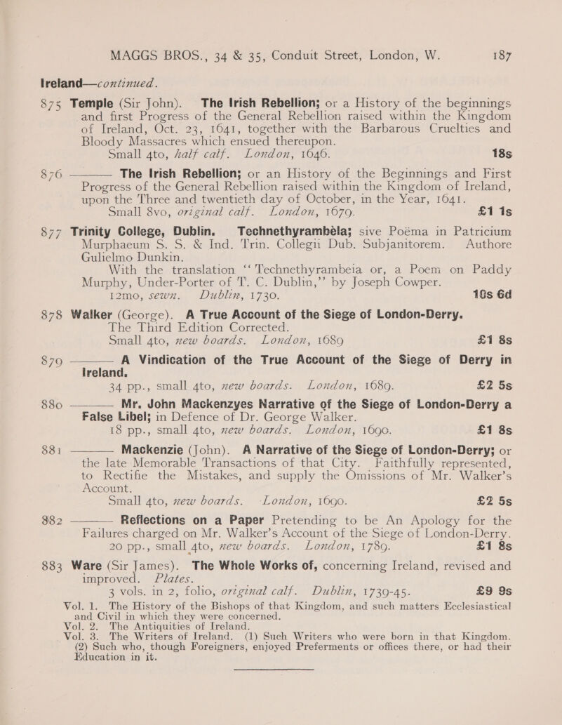 lreland—coxiinued. 875 Temple (Sir John). The Irish Rebellion; or a History of the beginnings and first Progress of the General Rebellion raised within the Kingdom of Ireland, Oct. 23, 1641, together with the Barbarous Cruelties and Bloody Massacres which ensued thereupon. Small ato, half calf. London, 1046. 18s The Irish Rebellion; or an History of the Beginnings and First Progress of the General Rebellion raised within the Kingdom of Ireland, upon the Three and twentieth day of October, in the Year, 1641. Small 8vo, o7vzginalt calf. London, 1670. £1 is 877 Trinity College, Dublin. Technethyrambéla; sive Poéma in Patricium Murphaeum S. S. &amp; Ind. Trin. Collegu) Dub. Subjanitorem. Authore Gulielmo Dunkin. With the translation ‘‘ Technethyrambeia or, a Poem on Paddy Murphy, Under-Porter of T’. C. Dublin,’’ by Joseph Cowper. 12mo, sewx. Dublin, 1730. 18s 6d 878 Walker (George). A True Account of the Siege of London-Derry. The Third Edition Corrected: Small 4to, zew boards. London, 1689 £1 8s A Vindication of the True Account of the Siege of Derry in Ireland. 34 pp., small 4to, zew boards. London, 1080. £2 5s Mr. John Mackenzyes Narrative of the Siege of London-Derry a False Libel; in Defence of Dr. George Walker. 18 pp., small 4to, zew boards. London, 1690. £1 8s 876 /   879 850  831  Mackenzie (John). A Narrative of the Siege of London-Derry; or the late Memorable Transactions of that City. Faithfully represented, to Rectifie the Mistakes, and supply the Omissions of Mr. Walker’s Account. Small ato, zew boards. London, 1690. £2 5s Reflections on a Paper Pretending to be An Apology for the Failures charged on Mr. Walker’s Account of the Siege of London-Derry. 20 pp., small 4to, wew boards. London, 1789. £1 8s 883 Ware (Sir James). The Whole Works of, concerning Ireland, revised and improved. Plates. a 3 vols. in 2, folio, orzgznal calf. Dublin, 1739-45. £9 9s Vol. 1. The History of the Bishops of that Kingdom, and such matters Ecclesiastical and Civil in which they were concerned. Vol. 2. The Antiquities of Ireland. Vol. 3. The Writers of Ireland. (1) Such Writers who were born in that Kingdom. (2) Such who, though Foreigners, enjoyed Preferments or offices there, or had their Education in it.  382