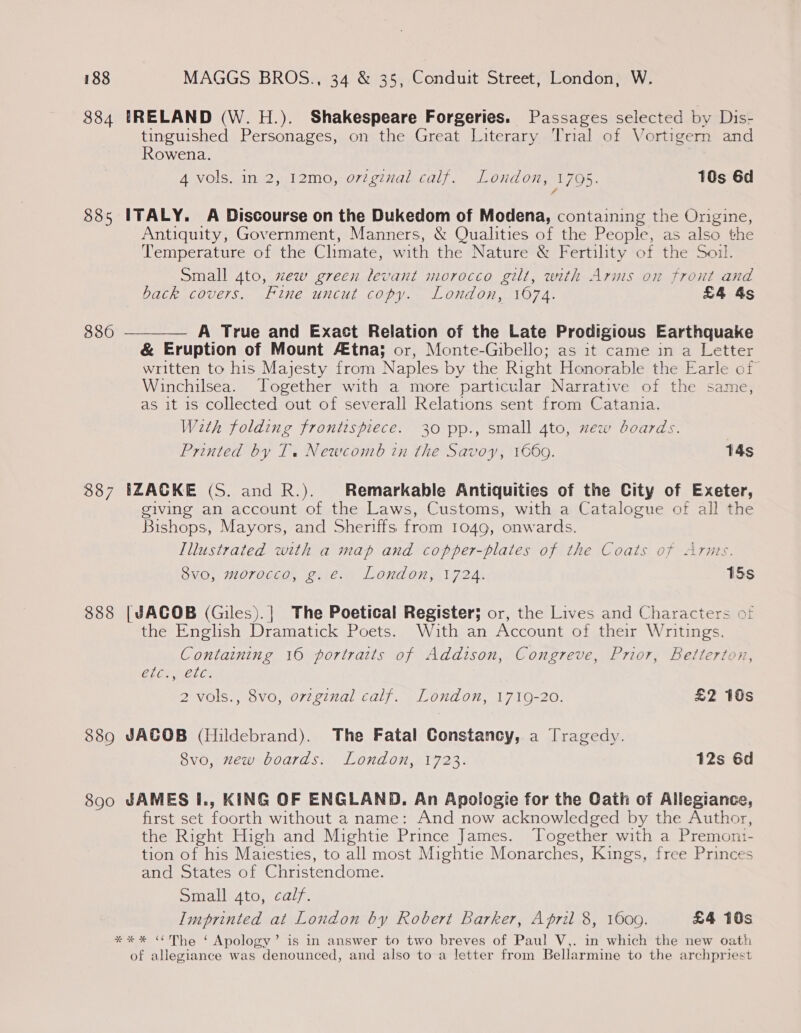 884 IRELAND (W. H.). Shakespeare Forgeries. Passages selected by Dis- tinguished Personages, on the Great Literary Trial of Vortigern and Rowena. 4 vols. in 2, 12mo, orginal calf. London, 1795: 10s 6d 885 ITALY. A Discourse on the Dukedom of Modena, containing the Origine, Antiquity, Government, Manners, &amp; Qualities of the People, as also the Temperature of the Climate, with the Nature &amp; Fertility of the Soil. Small 4to, zew green levant morocco gilt, with Arms on front and back covers. Fine uncut copy. London, 1674. £4 As 386 ——_—_— A True and Exact Relation of the Late Prodigious Earthquake &amp; Eruption of Mount tna; or, Monte-Gibello; as it came in a Letter written to his Majesty from Naples by the Right Honorable the Earle of Winchilsea. Together with a more ‘particular Narrative of the same, as it is collected out of severall Relations sent from Catania. With folding frontispiece. 30 pp., small 4to, zew boards. Printed by T. Newcomb in the Savoy, 1669. T4s 887 IZACKE (S. and R.). Remarkable Antiquities of the City of Exeter, giving an account of the Laws, Customs, with a Catalogue of all the Bishops, Mayors, and Sheriffs from 1049, onwards. Illustrated with a map and copper-plates of the Coats of Arnts. Svo, morocco, g.e. London, 1724. 15s 888 [JACOB (Giles).| The Poetical Register; or, the Lives and Characters of the English Dramatick Poets. With an Account of their Writings. Containing 16 portraits of Addison, Congreve, Prior, Betterton, CLC, 2 vols., 8vo, orzginal calf. London, 1719-20. £2 10s étc ae. 889 JACOB (Hildebrand). The Fatal Constancy, a Tragedy. 8vo, mew boards. London, 1723. 12s 6d 890 JAMES I., KING OF ENGLAND. An Apologie for the Cath of Allegiance, first set foorth without a name: And now acknowledged by the Author, the Right High and Mightie Prince James. Together with a Premon:- tion of his Maiesties, to all most Mightie Monarches, Kings, free Princes and States of Christendome. Small gto, calf. Imprinted at London by Robert Barker, April 8, 1600. £4 10s **%* “The ‘ Apology’ is in answer to two breves of Paul V,. in which the new oath of allegiance was denounced, and also to a letter from Bellarmine to the archpriest