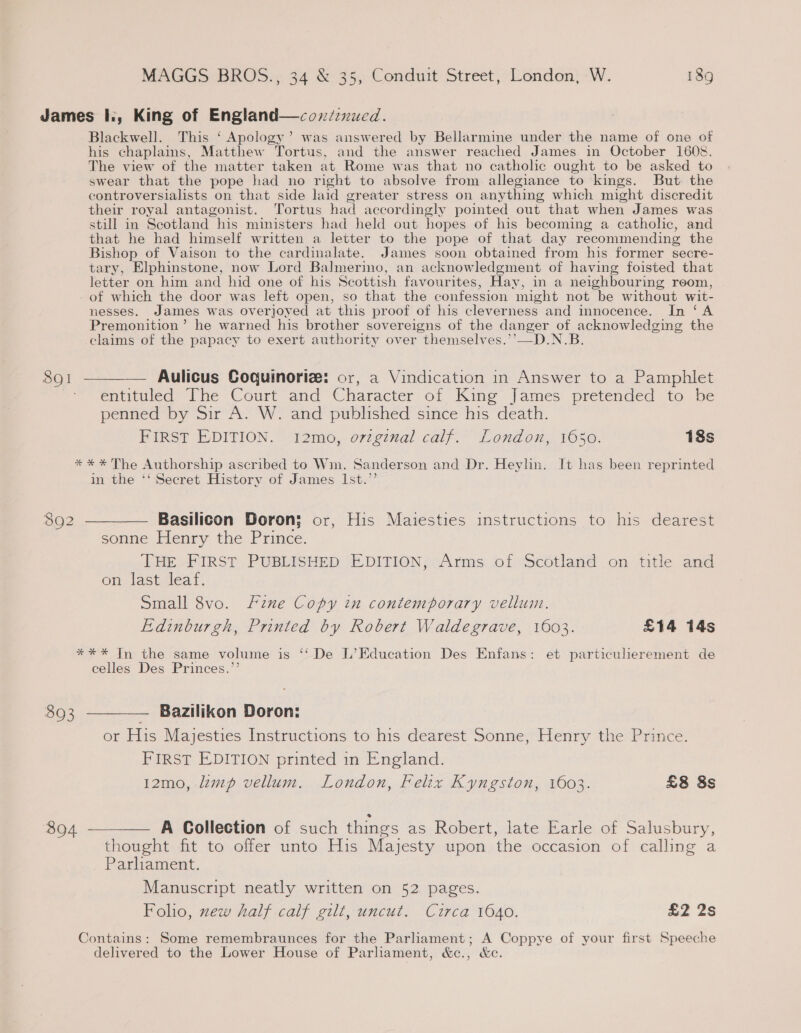 James I., King of England—coxzd:nued. Blackwell. This ‘ Apology’ was answered by Bellarmine under the name of one of his chaplains, Matthew Tortus, and the answer reached James in October 1608. The view of the matter taken at Rome was that no catholic ought to be asked to swear that the pope had no right to absolve from allegiance to kings. But the controversialists on that side laid greater stress on anything which might discredit their royal antagonist. ‘Tortus had accordingly pointed out that when James was still in Scotland his ministers had held out hopes of his becoming a catholic, and that he had himself written a letter to the pope of that day recommending the Bishop of Vaison to the cardinalate. James soon obtained from his former secre- tary, Elphinstone, now Lord Balmerino, an acknowledgment of having foisted that letter on him and hid one of his Scottish favourites, Hay, in a neighbouring reom, - of which the door was left open, so that the confession might not be without wit- nesses. James was overjoyed at this proof of his cleverness and innocence. In ‘A Premonition’ he warned his brother sovereigns of the danger of acknowledging the claims of the papacy to exert authority over themselves.’’—D.N.B 8Q1  — Aulicus Coquinoriz: or, a Vindication in Answer to a Pamphlet entituled The Court and Character of Kine James pretended to be penned by Sir A. W. and published since his death. Birksy E-DITION. 9 2m6, or:cinal calf.” London. 1650. 18s ** * The Authorship ascribed to Wm. Sanderson and Dr. Heylin. It has been reprinted in the ‘‘ Secret History of James Ist.’’ 8902 ————— Basilicon Doron; or, His Maiesties instructions to his dearest sonne Henry the Pee LHe FIRST PUBLISHED *E DITION? Arms: of scotland on title: and on last leaf. Small 8vo. Fine Copy in contemporary vellum. Edinburgh, Printed by Robert Waldegrave, 1603. £14 14s *** In the same volume is ‘‘ De L’Education Des Enfans: et particulierement de celles Des Princes.”’ 893 ————— Bazilikon Doron: or His Majesties Instructions to his dearest Sonne, Henry the Prince. FIRST EDITION printed in England. 12mo, lamp vellum. London, Felix Kyngston, 1603. £8 8s 894 ———— A Collection of such things as Robert, late Earle of Salusbury, thought fit to offer unto His Majesty upon the occasion of calling a Parliament. Manuscript neatly written on 52 pages. Foho, new half calf gilt, uncut. Circa 1640. £2 2s Contains: Some remembraunces for the Parliament; A Coppye of your first Speeche delivered to the Lower House of Parliament, &amp;c., &amp;c.