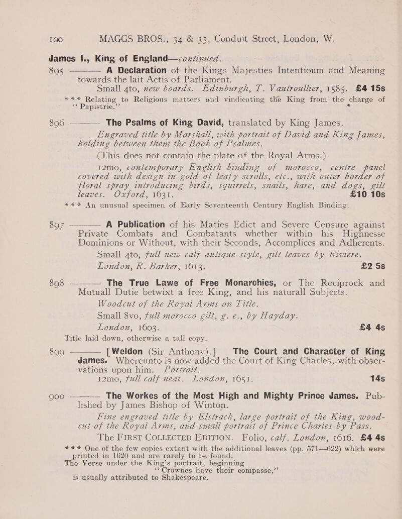 James I., King of England—coxi:nued. 895 ————— A Declaration of the Kings Majesties Intentioum and Meaning towards the lait Actis of Parliament. Small 4to, zew boards. Edinburgh, T. Vautroullier, 1585. £4 15s Batse Relating | to Religious matters and vindicating the King from the charge of ‘* Papistrie.”’ 8960 ————— The Psalms of King David, translated by King James. Engraved title by Marshall, with portrait of David and King James, holding between them the Book of Psalmes. (This does not contain the plate of the Royal Arms.) 12mo, contemporary English binding of morocco, centre panel covered with design in gold of leafy scrolls, etc., with outer border of floral spray introducing birds, squirrels, snails, hare, and dogs, gilt LEDUC SR) 1/070) BOS Te £10 10s *** An unusual specimen of Early Seventeenth Century English Binding. 897 ———— A Publication of his Maties Edict and Severe Censure against Private Combats and Combatants whether within his Highnesse Dominions or Without, with their Seconds, Accomplices and Adherents. Small ato, full new calf antique style, gilt leaves by Riviere. WIONAON Wi DUT RET, 1013. £2 5s 898 ——_—— The True Lawe of Free Monarchies, or The Reciprock and Mutuall Dutie betwixt a free King, and his naturall Subjects. Woodcut of the Royal Arms on Title. Small 8vo, full morocco gilt, g.e., by Hayday. London, 1603. £4 4s Title laid down, otherwise a tall copy. 899 ————— [Weldon (Sir Anthony).] The Court and Character of King James. Whereunto is now added the Court of King Charles,.with obser- vations upon him. Portrait. 12mo, full calf neat. London, 1651. 14s — The Workes of the Most High and Mighty Prince James. Pub- lished by James Bishop of Winton. Fine engraved title by Elstrack, large portrait of the King, wood- cut of the Royal Arms, and small portrait of Prince Charles by Pass. The FIRST COLLECTED EDITION. Folio, calf. London, 1616. £4 4s *** One of the few copies extant with the additional leaves (pp. 571—622) which were printed in 1620 and are rarely to be found. The Verse under the King’s portrait, beginning ‘“Crownes have their compasse,’ is usually attributed to Shakespeare.  QOo -