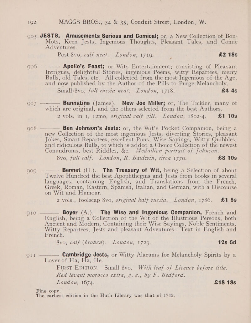 oos JESTS. Amusements Serious and Comical; or, a New Collection of Bon- Mots, Keen Jests, Ingenious Thoughts, Pleasant Tales, and Comic Adventures. Post 8vo, calf neat. London, 1719. £2 18s — Apolio’s Feast; or Wits Entertainment; consisting of Pleasant Intrigues, delightful Stories, ingenious Poems, witty Repartees, merry bullswolde@lialesretcun: wl collected from the most Ingenious of the Age, and now published by the Author of the Pills to Purge Melancholy. Small*8vo, full russia neat. London, 1718. £4 4s 906 —  907 — Bannatine (James). New Joe Miller; or, The Tickler, many of which are original, and the others selected from the best Authors. 2 vols. in I, 12mo, o7vzgznal calf gilt. London, 1802-4. £1 10s  Ben Johnson’s Jests: or, the Wit’s Pocket Companion, being a new Collection of the most ingenious Jests, diverting Stories, pleasant Jokes, Smart Repartees, excellent Puns, Wise Sayings, Witty Quibbles, and ridiculous Bulls, to which is added a Choice Collection of the newest Conundrums, best Riddles, &amp;c. Medallion portrait of Johnson. ovo, full calf. London, R. Baldwin, circa 1770. £8 10s 908   Bennet (H.). The Treasury of Wit, being a Selection of about Twelve Hundred the best Apophthegms and Jests from books in several languages, containing English, and Translations from the French, Greek, Roman, Eastern, Spanish, Italian, and German, with a Discourse on Wit and Humour. 2 vols., foolscap 8vo, ovzgznal half russta. London, 1786. £1 5s 909 Boyer (A.). The Wise and Ingenious Companion, French and English, being a Collection of the Wit of the Illustrious Persons, both Ancient and Modern, Containing their Wise Sayings, Noble Sentiments, Witty Repartees, Jests and pleasant Adventures: Text in English and French. 8vo, calf (broken). London, 1723. 12s 6d  Cambridge Jests, or Witty Alarums for Melancholy Spirits by a Lover of Ha; Ha, He. FIRST EDITION. Small 8vo. Wath leaf of Licence before title. Red levant morocco extra, g.e., by F. Bedford. London, 1674. £18 18s Fine copy. . The earliest edition in the Huth Library was that of 1742.  QI!