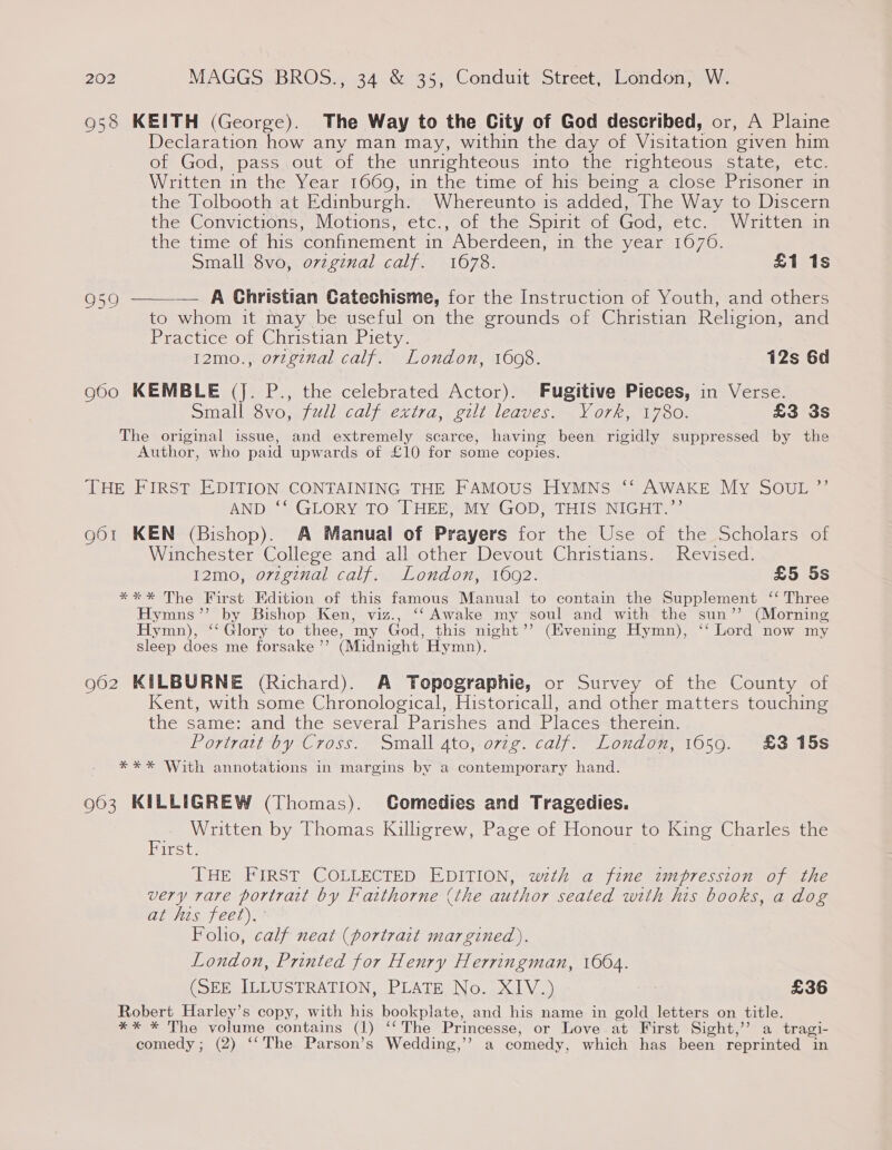 938 KEITH (George). The Way to the City of God described, or, A Plaine Declaration how any man may, within the day of Visitation given him of God, pass.out.of the unrighteous into the righteous state, etc. Written in the Year 1660, in the time of his being a close Prisoner in the Tolbooth at Edinburgh. Whereunto is added, The Way to Discern the Convictions, Motions, etc.,-o1 the spint or Godyectc. = Written the time of his confinement in Aberdeen, in the year 1670. Small 8vo, ovzginal calf. 1678. £1 1s 959 ——— A Christian Catechisme, for the Instruction of Youth, and others to whom it may be useful on the grounds of Christian Religion, and Practice of Christian Piety. 12mo., orzginal calf. London, 1608. 12s 6d o6o0 KEMBLE (J. P., the celebrated Actor). Fugitive Pieces, in Verse. simall-$vo0,.j/vil calj-exiva, vill leaves. ~V0rk,, 1780. £3 3s The original issue, and extremely scarce, having been rigidly suppressed by the Author, who paid upwards of £10 for some copies. THE FIRST EDITION CONTAINING THE FAMOUS HYMNS ‘‘ AWAKE My SOUL ”’ AND ‘‘ GLORY TO THEE, MY GOD, THIS NIGHT.’’ 961 KEN (Bishop). A Manual of Prayers for the Use of the Scholars of Winchester College and all other Devout Christians. Revised. 12mo, orvzginal calf. London, 1692. £5 5s *** The First Edition of this famous Manual to contain the Supplement ‘‘ Three Hymns’’ by Bishop Ken, viz., ‘‘ Awake my soul and with the sun’”’ (Morning Hymn), ‘‘ Glory to thee, my God, this night’? (Evening Hymn), ‘‘ Lord now my sleep does me forsake ’’ (Midnight Hymn). 962 KILBURNE (Richard). A Topographie, or Survey of the County of Kent, with some Chronological, Historicall, and other matters touching the same: and the several Parishes and Places therein. Portrairby- Cross. -omall-ato, orig. calf? Londow, 1050. ~#3 15$ *** With annotations in margins by a contemporary hand. 963 KILLIGREW (Thomas). CGomedies and Tragedies. Written by Thomas Killigrew, Page of Honour to King Charles the iret. THE FIRST COLLECTED EDITION, wth a fine impression of the very rare portrait by Fatthorne (the author seated with his books, a dog at his feet). Folio, calf neat (portrait margined). London, Printed for Henry Herringman, 1604. (SEE ILLUSTRATION, PLATE No. XIV.) | £36 Robert Harley’s copy, with his bookplate, and his name in gold letters on title. ** * The volume contains (1) ‘‘ The Princesse, or Love at First Sight,’’ a tragi- comedy; (2) ‘‘The Parson’s Wedding,’’ a comedy, which has been reprinted in