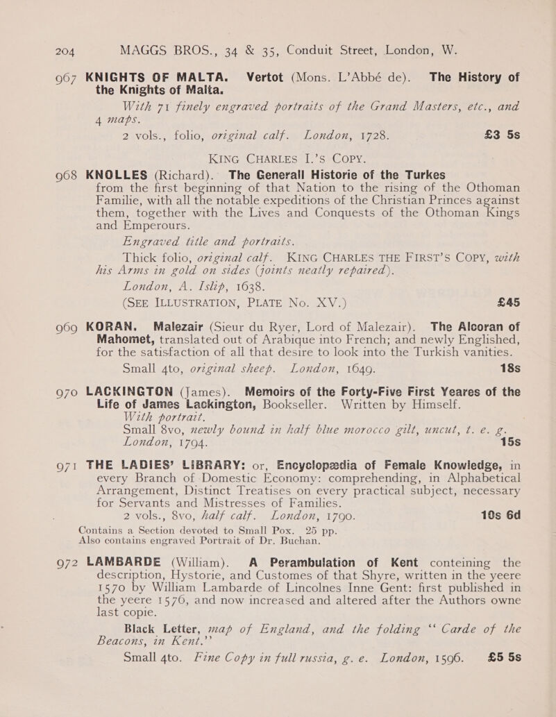 967 KNIGHTS OF MALTA. Vertot (Mons. L’Abbé de). The History of the Knights of Maita. With 71 finely engraved portraits of the Grand Masters, etc., and 4 maps. 2 vols., folio, ovzgznal calf. London, 1728. £3 5s KING CHARLES [.’s COPY. 968 KNOLLES (Richard). The Generall Historie of the Turkes from the first beginning of that Nation to the rising of the Othoman Familie, with all the notable expeditions of the Christian Princes against them, together with the Lives and Conquests of the Othoman Kings and Emperours. Engraved title and portraits. Thick folio, ovzgznal calf. KING CHARLES THE FIRST’S COPY, wth his Arms in gold on sides (joints neatly repaired). VONAO An 1511036. (SEE ILLUSTRATION, PLATE No. XV.) £45 969 KORAN. Malezair (Sieur du Ryer, Lord of Malezair). The Alcoran of Mahomet, translated out of Arabique into French; and newly Englished, for the satisfaction of all that desire to look into the Turkish vanities. Small 4to, ovzginal sheep. London, 1640. 18s 970 LACKINGTON (James). Memoirs of the Forty-Five First Yeares of the Life of James Lackington, Bookseller. Written by Himself. With portrait. Small 8vo, zewly bound in half blue morocco gilt, uncut, ¢. e. g. London, 1794. 15s 971 THE LADIES’ LIBRARY: or, Encyclopedia of Female Knowledge, in every Branch of Domestic Economy: comprehending, in Alphabetical Arrangement, Distinct Treatises on every practical subject, necessary for Servants and Mistresses of Families. 2 vols? (ove, Adal «call. — Lond on 700: 10s 6d Contains a Section devoted to Small Pox. 25 pp. Also contains engraved Portrait of Dr. Buchan. 972 LAMBARDE (William). A Perambulation of Kent conteining the description, Hystorie, and Customes of that Shyre, written in the yeere 1570 by William Lambarde of Lincolnes Inne Gent: first published in the yeere 1570, and now increased and altered after the Authors owne last copie. Black Letter, map of England, and the folding ‘‘ Carde of the Beacons, in Kent.’’ Small 4to. Fzne Copy in full russia, g.e. London, 1596. £5 5s