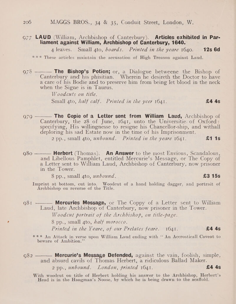 G77 LAUD (William, Archbishop of Canterbury). Articles exhibited in Par- liament against William, Archbishop of Canterbury, 1640. 4 leaves. Small 4to, doards. Printed in the yeare 1640. 12s 6d *** These articles maintain the accusation of High Treason against Laud.  — The Bishop’s Potion; or, a Dialogue betweene the Bishop of Canterbury and his phisitian. Wherein he desireth the Doctor to have a care of his Bodie and to preserve him from being let blood in the neck when the Signe is in Taurus. Woodcuts on ttle. Small 4to, Zalf calf. Printed in the yeer 1041. £4 4s 978 979 ———— The Copie of a Letter sent from William Laud, Archbishop of Canterbury, the 28 of. June, \16041,. unto the Wniverstierot Oxitord: specifying, His willingnesse to resigne his Chancellor-ship, and withall deploring his sad Estate now in the time of his Imprisonment. 2 pp., small 4to, uxbound. Printed in the yeare 1041. £1 1s 980  — Herbert (Thomas). An Answer to the most Envious, Scandalous, and Libellous Pamphlet, entitled Mercurie’s Message, or The Copy of a Letter sent to William Laud, Archbishop of Canterbury, now prisoner in the Tower. 8 pp., small ato, uxbound. £3 15s Imprint at bottom, cut into. Woodcut of a hand holding dagger, and portrait of Archbishop on reverse of the Title. 981 ———— Mercuries Message, or The Coppy of a Letter sent to Wiliam Laud, late Archbishop of Canterbury, now prisoner in the Tower. Woodcut portrait of the Archbishop, on title-page. 8 pp., small 4to, Zalf morocco. Printed in the Yeare, of our Prelates feare. 1641. £4 4s *** An Attack in verse upon William Laud ending with ‘‘ An Accrosticall Caveat to beware of Ambition.’’ o82 ———— Mercurie’s Message Defended, against the vain, foolish, simple, and absurd cavils of Thomas Herbert, a ridiculous Ballad Maker. 2pp., unbound. London, printed 1641. £4 4s With woodcut on title of Herbert holding his answer to the Archbishop, Herbert’s Head is in the Hangman’s Noose, by which he is being drawn to the scaffold.