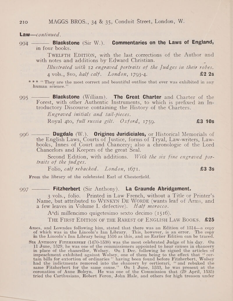 Law—continued. 994 ———— Blackstone (Sir W.). Commentaries on the Laws of England, in four books. TWELFTH EDITION, with the last corrections of the Author and with notes and additions by Edward Christian. Illustrated with 12 engraved portraits of the Judges in their robes. 4 vols., 8vo, Aalf calf. London, 1793-4. £2 2s *%** “They are the most correct and beautiful outline that ever was exhibited in any human science.’’ 995 ——— Blackstone (Wiliam). The Great Charter and Charter of the i Forest, with other Authentic Instruments, to which is prefixed an In- troductory Discourse containing the History of the Charters. Engraved initials and tail-pieces. Royal. 4to, full zussiaeul)- Oxford) 1750. £3 10s g96 ———— Dugdale (W.). Origines Juridiciales, or Historical Memorials of the English Laws, Courts of Justice, forms of Tryal, Law-writers, Law- books, Innes of Court and Chancery; also a chronologie of the Lord Chancelors and Keepers of the great Seal. Second Edition, with additions. W2eth the sex fine engraved por- traits of the judges. Folio, calf rebacked. London, 1671. £3 3s From the library of the celebrated Earl of Chesterfield. 997 ————— Fitzherbert (Sir Anthony). La Graunde Abridgement. 3 vols., folio. Printed in Law French, without a Title or Printer’s Name, but attributed to WYNKYN DE WORDE (wants leaf of Arms, and a few leaves in Volume I. defective). Half morocco. A°di millencimo quigetesimo sexto decimo (1516). THE FIRST EDITION OF THE RAREST OF ENGLISH LAW BOOKS. £25 Ames, and Lowndes following him, stated that there was an Edition of 1514—a copy of which was in the Lincoln’s Inn Library. This, however, is an error. The copy in the Lincoln’s Inn Library being 1516 as this, and no Earlier Edition can be traced. Str ANTHONY FitzHeRBERT (1470-1538) was the most celebrated Judge of his day. On 11 June, 1529, he was one of the commissioners appointed to hear causes in chancery in place of the chancellor, Wolsey. On 1 Dec. following he signed the articles of impeachment exhibited against Wolsey, one of them being to the effect that ‘‘ cer- tain bills for extortion of ordinaries’’ having been found before Fitzherbert, Wolsey had the indictments removed into the chancery by certiorari, ‘‘and rebuked the same Fitzherbert for the same cause.’”’ On 1 June, 1533, he was present at the coronation of Anne Boleyn. He was one of the Commission that (29 April, 1535) tried the Carthusians, Robert Feron, John Hale, and others for high treason under