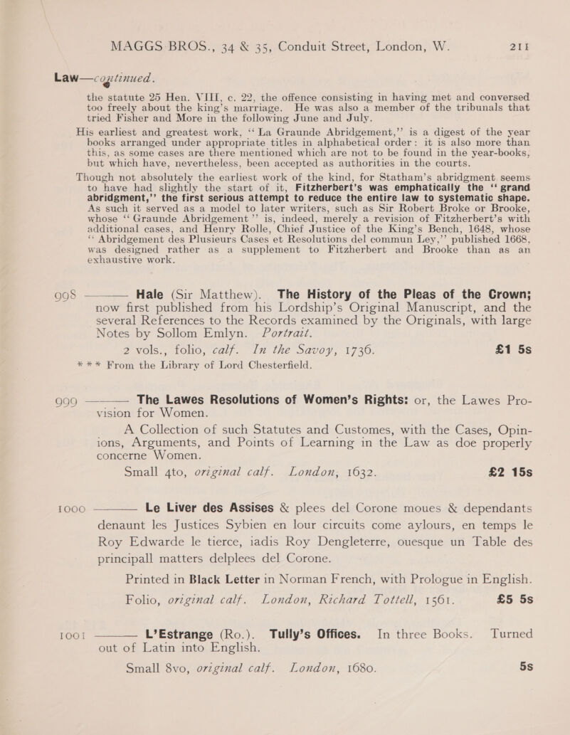 Law—c agit nued. the statute 25 Hen. VIII, c. 22, the offence consisting in having met and conversed too freely about the king’s marriage. He was also a member of the tribunals that tried Fisher and More in the following June and July. His earliest and greatest work, ‘‘ La Graunde Abridgement,”’ is a digest of the year books arranged under appropriate titles in alphabetical order: it is also more than this, as some cases are there mentioned which are not to be found in the year-books, but which have, nevertheless, been accepted as authorities in the courts. Though not absolutely the earliest work of the kind, for Statham’s abridgment. seems. to have had slightly the start of it, Fitzherbert’s was emphatically the ‘‘ grand abridgment,’’ the first serious attempt to reduce the entire law to systematic shape. As such it served as a model to later writers, such as Sir Robert Broke or Brooke, whose ‘‘ Graunde Abridgement’’ is, indeed, merely a revision of Fitzherbert’s with additional cases, and Henry Rolle, Chief Justice of the King’s Bench, 1648, whose ‘‘ Abridgement des Plusieurs Cases et Resolutions del commun Ley,’’ published 1668, was designed rather as a supplement to Fitzherbert and Brooke than as an exhaustive work. 998 ———— Hale (Sir Matthew). The History of the Pleas of the Crown; now first published from his Lordship’s Original Manuscript, and the several References to the Records examined by the Originals, with large Notes by Sollom Emlyn. Portrait. 2 vols, too, 6a. in the Savoy, 1730, £1 5s *** Krom the Library of Lord Chesterfield.  C0 == The Lawes Resolutions of Women’s Rights: or, the Lawes Pro- vision for Women. A Collection of such Statutes and Customes, with the Cases, Opin- ions, Arguments, and Points of Learning in the Law as doe properly concerne Women. Small 4to, oviginal calf. London, 1632. £2 15s 1000 ————— Le Liver des Assises &amp; plees del Corone moues &amp; dependants denaunt les Justices Sybien en lour circuits come aylours, en temps le Roy Edwarde le tierce, 1adis Roy Dengleterre, ouesque un Table des principall matters delplees del Corone. Printed in Black Letter in Norman French, with Prologue in English. Folio, ovzgznal calf. London, Richard Tottell, 1561. £5 5s 1001 ———— L’Estrange (Ro.). Tully’s Offices. In three Books. Turned out of Latin into English. Small 8vo, ovzginal calf. London, 1680. 5s