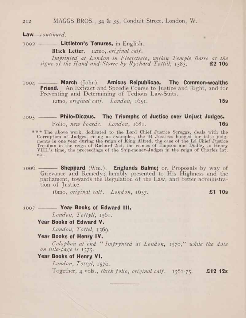 Law—continued. 1002 ————— Littleton’s Tenures, in English. Black Letter. 12mo,.o7zgznal calf. Imprinted at London in Fleetstrete, within Temple Barre at the signe of the Hand and Starre by Rychard Tottill, 1583. £2 10s 1004 ———— March (John). Amicus Reipublicae. The Common-wealths Friend. An Extract and Speedie Course to Justice and Right, and for Preventing and Determining of Tedious Law-Suits. I2mo, o7vzginal calf. London, 1651. 15s 1005 ————— Philo-Diczeus. The Triumphs of Justice over Unjust Judges. Folio, zew boards. London, 1681. 16s *** The above work, dedicated to the Lord Chief Justice Scroggs, deals with the Corruption of Judges, citing as examples, the 44 Justices hanged for false judg- ments in one year during the reign of King Alfred, the case of the Ld Chief Justice Tresilian in the reign of Richard 2nd, the crimes of Empson and Dudley in Henry VIII.’s time, the proceedings of the Ship-money-Judges in the reign of Charles 1st, etc. 1006 ———— Sheppard (Wm.). Englands Balme; or, Proposals by way of Grievance and Remedy; humbly presented to His Highness and the parliament, towards the Regulation of the Law, and better administra- tion of Justice. 16mo, orzgznal calf. London, 1057. £1 10s 1007 ————— Year Books of Edward III. London, Tottyll, 1561. Year Books of Edward V. London, Tottel, 15609. Year Books of Henry IV. Colophon at end ‘‘ Imprynted at London, 1570,’ while the date on title-page ts 1575. Year Books of Henry VI. London, Tottyl, 1570. Together, 4 vols., ¢hzck folio, original calf. 1561-75. £12 12s
