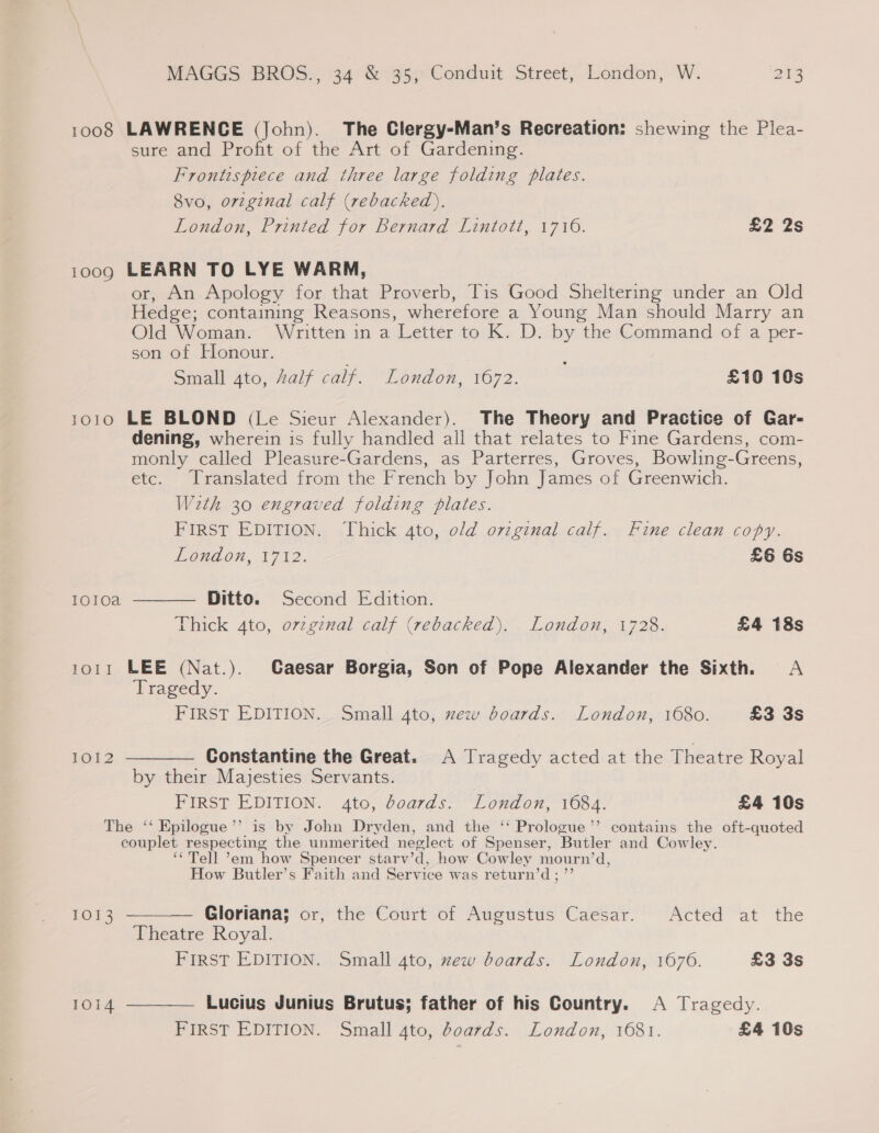 1008 LAWRENCE (John). The Clergy-Man’s Recreation: shewing the Plea- sure and Profit of the Art of Gardening. Frontispiece and three large folding plates. 8vo, orzginal calf (rebacked), London, Printed for Bernard Lintott, 1710. 22 2s 1009 LEARN TO LYE WARM, or, An Apology for that Proverb, Tis Good Sheltering under an Old Hedge; containing Reasons, wherefore a Young Man should Marry an Old Woman. Written in a Letter to K. D. by the Command of a per- son of Honour. Small ato, Zalf calf. London, 1672. : £10 10s 1010 LE BLOND (Le Sieur Alexander). The Theory and Practice of Gar- dening, wherein is fully handled all that relates to Fine Gardens, com- monly called Pleasure-Gardens, as Parterres, Groves, Bowling-Greens, etc. Translated from the French by John James of Greenwich. With 30 engraved folding plates. FIRST EDITION. Thick 4to, old original calf. Fine clean copy. EOndon, V712. £6 6s Ditto. Second Edition. Thick 4to, orzgenal calf (rebacked). London, 1728. £4 18s Ioloa  1011 LEE (Nat.). Caesar Borgia, Son of Pope Alexander the Sixth. A Tragedy. FIRST EDITION. Small 4to, zew boards. London, 1680. £3 3s LOA 2  Constantine the Great. A Tragedy acted at the Theatre Royal by their Majesties Servants. FIRST EDITION. 4to, boards. London, 1684. £4 10s The ‘‘ Epilogue’”’ is by John Dryden, and the ‘‘ Prologue’’ contains the oft-quoted couplet respecting the unmerited neglect of Spenser, Butler and Cowley. ‘‘Tell ’em how Spencer starv’d, how Cowley mourn’d, How Butler’s Faith and Service was return’d; ”’ 1013  Gloriana; or, the Court of Augustus Caesar. Acted at the Theatre Royal. FIRST EDITION. Small 4to, xew boards. London, 1676. £3 3s 1014  Lucius Junius Brutus; father of his Country. A Tragedy. FIRST EDITION. Small 4to, G0a7ds. London, 1081. £4 10s
